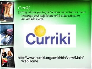 Curriki Curriki allows you to find lessons and activities, share resources, and collaborate with other educators around the world. http://www.curriki.org/xwiki/bin/view/Main/WebHome 