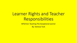 Learner Rights and Teacher
Responsibilities
MTE/512: Teaching The Exceptional Learner
By: Vanessa Tuck
 