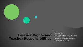 Learner Rights and
Teacher Responsibilities
Jasmine Hill
University of Phoenix- MTE 512
Instructor Shannon Salomon
December 24, 2018
 