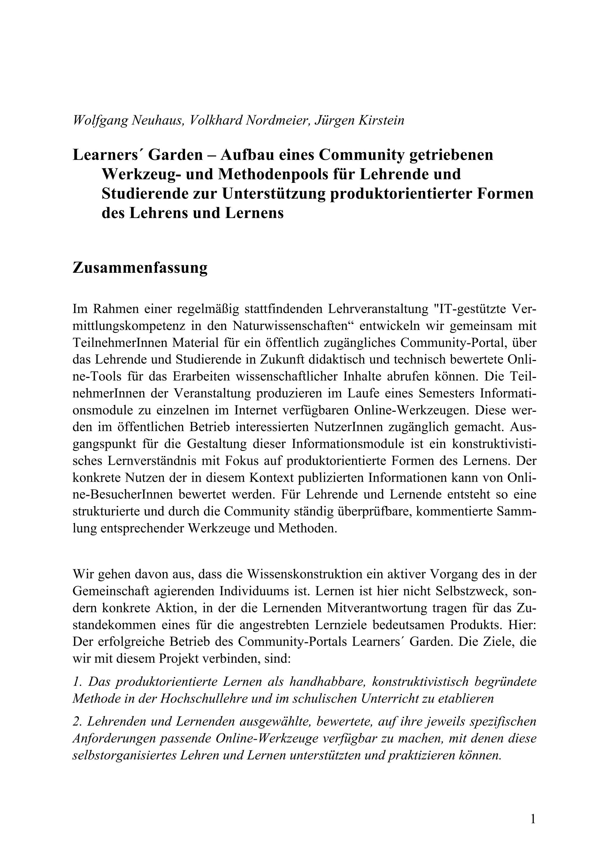 Wolfgang Neuhaus, Volkhard Nordmeier, Jürgen Kirstein

Learners´ Garden – Aufbau eines Community getriebenen
   Werkzeug- und Methodenpools für Lehrende und
   Studierende zur Unterstützung produktorientierter Formen
   des Lehrens und Lernens


Zusammenfassung

Im Rahmen einer regelmäßig stattfindenden Lehrveranstaltung "IT-gestützte Ver-
mittlungskompetenz in den Naturwissenschaften“ entwickeln wir gemeinsam mit
TeilnehmerInnen Material für ein öffentlich zugängliches Community-Portal, über
das Lehrende und Studierende in Zukunft didaktisch und technisch bewertete Onli-
ne-Tools für das Erarbeiten wissenschaftlicher Inhalte abrufen können. Die Teil-
nehmerInnen der Veranstaltung produzieren im Laufe eines Semesters Informati-
onsmodule zu einzelnen im Internet verfügbaren Online-Werkzeugen. Diese wer-
den im öffentlichen Betrieb interessierten NutzerInnen zugänglich gemacht. Aus-
gangspunkt für die Gestaltung dieser Informationsmodule ist ein konstruktivisti-
sches Lernverständnis mit Fokus auf produktorientierte Formen des Lernens. Der
konkrete Nutzen der in diesem Kontext publizierten Informationen kann von Onli-
ne-BesucherInnen bewertet werden. Für Lehrende und Lernende entsteht so eine
strukturierte und durch die Community ständig überprüfbare, kommentierte Samm-
lung entsprechender Werkzeuge und Methoden.


Wir gehen davon aus, dass die Wissenskonstruktion ein aktiver Vorgang des in der
Gemeinschaft agierenden Individuums ist. Lernen ist hier nicht Selbstzweck, son-
dern konkrete Aktion, in der die Lernenden Mitverantwortung tragen für das Zu-
standekommen eines für die angestrebten Lernziele bedeutsamen Produkts. Hier:
Der erfolgreiche Betrieb des Community-Portals Learners´ Garden. Die Ziele, die
wir mit diesem Projekt verbinden, sind:
1. Das produktorientierte Lernen als handhabbare, konstruktivistisch begründete
Methode in der Hochschullehre und im schulischen Unterricht zu etablieren
2. Lehrenden und Lernenden ausgewählte, bewertete, auf ihre jeweils spezifischen
Anforderungen passende Online-Werkzeuge verfügbar zu machen, mit denen diese
selbstorganisiertes Lehren und Lernen unterstützten und praktizieren können.



                                                                              1
 