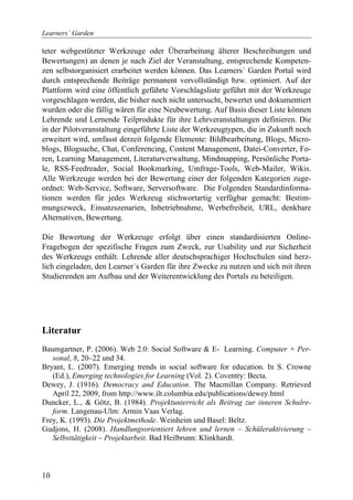 Learners´ Garden

teter webgestützter Werkzeuge oder Überarbeitung älterer Beschreibungen und
Bewertungen) an denen je nach Ziel der Veranstaltung, entsprechende Kompeten-
zen selbstorganisiert erarbeitet werden können. Das Learners´ Garden Portal wird
durch entsprechende Beiträge permanent vervollständigt bzw. optimiert. Auf der
Plattform wird eine öffentlich geführte Vorschlagsliste geführt mit der Werkzeuge
vorgeschlagen werden, die bisher noch nicht untersucht, bewertet und dokumentiert
wurden oder die fällig wären für eine Neubewertung. Auf Basis dieser Liste können
Lehrende und Lernende Teilprodukte für ihre Lehrveranstaltungen definieren. Die
in der Pilotveranstaltung eingeführte Liste der Werkzeugtypen, die in Zukunft noch
erweitert wird, umfasst derzeit folgende Elemente: Bildbearbeitung, Blogs, Micro-
blogs, Blogsuche, Chat, Conferencing, Content Management, Datei-Converter, Fo-
ren, Learning Management, Literaturverwaltung, Mindmapping, Persönliche Porta-
le, RSS-Feedreader, Social Bookmarking, Umfrage-Tools, Web-Mailer, Wikis.
Alle Werkzeuge werden bei der Bewertung einer der folgenden Kategorien zuge-
ordnet: Web-Service, Software, Serversoftware. Die Folgenden Standardinforma-
tionen werden für jedes Werkzeug stichwortartig verfügbar gemacht: Bestim-
mungszweck, Einsatzszenarien, Inbetriebnahme, Werbefreiheit, URL, denkbare
Alternativen, Bewertung.

Die Bewertung der Werkzeuge erfolgt über einen standardisierten Online-
Fragebogen der spezifische Fragen zum Zweck, zur Usability und zur Sicherheit
des Werkzeugs enthält. Lehrende aller deutschsprachiger Hochschulen sind herz-
lich eingeladen, den Learner´s Garden für ihre Zwecke zu nutzen und sich mit ihren
Studierenden am Aufbau und der Weiterentwicklung des Portals zu beteiligen.




Literatur
Baumgartner, P. (2006). Web 2.0: Social Software & E- Learning. Computer + Per-
   sonal, 8, 20–22 und 34.
Bryant, L. (2007). Emerging trends in social software for education. In S. Crowne
   (Ed.), Emerging technologies for Learning (Vol. 2). Coventry: Becta.
Dewey, J. (1916). Democracy and Education. The Macmillan Company. Retrieved
   April 22, 2009, from http://www.ilt.columbia.edu/publications/dewey.html
Duncker, L., & Götz, B. (1984). Projektunterricht als Beitrag zur inneren Schulre-
   form. Langenau-Ulm: Armin Vaas Verlag.
Frey, K. (1993). Die Projektmethode. Weinheim und Basel: Beltz.
Gudjons, H. (2008). Handlungsorientiert lehren und lernen – Schüleraktivierung –
   Selbsttätigkeit – Projektarbeit. Bad Heilbrunn: Klinkhardt.



10
 