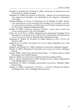 Learners´ Garden

Hawelka, B., Hammerl, M., & Gruber, H. (2007). Förderung von Kompetenzen in der
   Hochschullehre. Kröning: Asanger.
Hillgärtner, H. (2008). Das Medium als Werkzeug – Plädoyer für die Rehabilitierung
   eines abgewerteten Begriffes in der Medientheorie des Computers. Boizenburg:
   vwh-Verlag.
Hornung-Prähauser, V., Geser, G., Hilzensauer, W., & Schaffert, S. (2007). Didakti-
   sche, organisatorische und technologische Grundlagen von E-Portfolios und Ana-
   lyse internationaler Beispiele und Erfahrungen mit E-Portfolio-Implementierungen
   an Hochschulen. Salzburg: Salzburg Research.
Kember, D. (2007). Enhancing University Teaching – Lessons from research into
   award-winning teachers. New York: Routledge.
Kerres, M., & de Witt, C. (2004). Pragmatismus als theoretische Grundlage für die
   Konzeption von eLearning. In H. O. Mayer, & D. Treichel (Eds.), Handlungsorien-
   tiertes Lernen und eLearning. München Wien: Oldenbourg Verlag.
Kleinmann, B., Özkilic, M., & Göcks, M. (2008). Studieren im Web 2.0 (Vol. 21).
   Hannover: HIS.
Lefrancois, G. R. (1986). Psychologie des Lernens. Berlin, Heidelberg, New York,
   Tokio: Springer.
Mandl, H., & Friedrich, H. F. (2006). Handbuch Lernstrategien. Göttingen: Hogrefe.
Mietzel, G. (2007). Pädagogische Psychologie des Lernens und Lehrens. Göttingen:
   Hogrefe.
Nielsen. (2009). Global Faces and Networked Places – A Nielsen report on Social
   Networking´s New Global Footprint.
Reich, K. (2006). Konstruktivistische Didaktik. Weinheim und Basel: Beltz.
Rinn, U., Meister, Dorothee (Ed.). (2004). Didaktik und Neue Medien. Münster/New
   York München/Berlin: Waxmann.
Schulmeister, R. (2007). Grundlagen hypermedialer Lernsysteme. München: Olden-
   bourg Verlag.
Wenger, E. (2006). Communities of Practice – Learning, Meaning and Identity.
   Cambridge, New York: Cambridge University Press.




                                                                                11
 