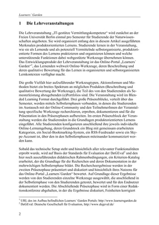 Learners´ Garden

1       Die Lehrveranstaltungen

Die Lehrveranstaltung „IT-gestütze Vermittlungskompetenz“ wird zunächst an der
Freien Universität Berlin einmal pro Semester für Studierende der Naturwissen-
schaften angeboten. Sie wird organisiert entlang den in diesem Artikel ausgeführten
Merkmalen produktorientierten Lernens. Studierende lernen in der Veranstaltung,
wie sie als Lernende und als potenziell Vermittelnde selbstorganisierte, produktori-
entierte Formen des Lernens praktizieren und organisieren können und welche
unterstützende Funktionen dabei webgestützte Werkzeuge übernehmen können.
Das Entwicklungsprodukt der Lehrveranstaltung ist das Online-Portal „Learners´
Garden“1, das Lernenden weltweit Online-Werkzeuge, deren Beschreibung und
deren qualitative Bewertung für das Lernen in organisierten und selbstorganisierten
Lernkontexten verfügbar macht.

Die große Vielfalt hier aufzuführender Werkzeugtypen, Aktionsformen und Me-
thoden bietet ein breites Spektrum an möglichen Produkten (Beschreibung und
qualitative Bewertung der Werkzeuge), die Teil des von den Studierenden als Se-
mesterleistung abzugebenden (e)Portfolios sind. Die Veranstaltung wird im Blen-
ded Learning Format durchgeführt. Drei große Präsenzblöcke, verteilt über das
Semester, werden mittels Selbstlernphasen verbunden, in denen die Studierenden
im Austausch mit der Online-Community und den TeilnehmerInnen der Veranstal-
tung spezifische Werkzeuge recherchieren, erproben, dokumentieren und für die
Präsentation in den Präsenzphasen aufbereiten. Im ersten Präsenzblock der Veran-
staltung werden die Studierenden in die Grundlagen produktorientierten Lernens
eingeführt. Alle Studierenden konfigurieren anschließend ihre jeweils individuelle
Online-Lernumgebung, deren Grundstock ein Blog mit gemeinsam erarbeiteten
Kategorien, ein Social-Bookmarking-System, ein RSS-Feedreader sowie ein Sky-
pe-Account ist, über den in den Selbstlernphasen miteinander kommuniziert wer-
den kann.

Sobald das technische Setup steht und hinsichtlich aller relevanter Funktionalitäten
erprobt wurde, wird auf Basis der Standards für Evaluation der DeGEval2 und den
hier noch auszuführenden didaktischen Rahmenbedingungen, ein Kriterien-Katalog
erarbeitet, der die Grundlage für die Recherchen und deren Dokumentation in der
mehrwöchigen Selbstlernphase bildet. Die Rechercheergebnisse werden in der
zweiten Präsenzphase präsentiert und diskutiert und hinsichtlich ihres Nutzens für
das Online-Portal „Learners´Garden“ bewertet. Auf Grundlage dieser Ergebnisse
werden von den Studierenden einzelne Werkzeuge ausgewählt, die anschließend in
der Selbstlernphase von den Studierenden getestet, bewertet und für den Endnutzer
dokumentiert werden. Die Abschließende Präsenzphase wird in Form einer Redak-
tionskonferenz abgehalten, in der die Ergebnisse diskutiert, Feinheiten korrigiert

1
    URL des im Aufbau befindlichen Learners´ Garden Portals: http://www.learnersgarden.de
2
    DeGEval: Deutsche Gesellschaft für Evaluation, http://www.degeval.de/


2
 