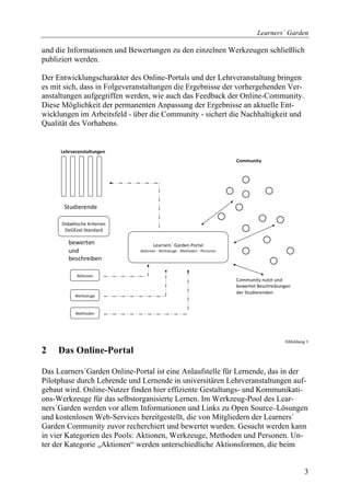 Learners´ Garden

und die Informationen und Bewertungen zu den einzelnen Werkzeugen schließlich
publiziert werden.

Der Entwicklungscharakter des Online-Portals und der Lehrveranstaltung bringen
es mit sich, dass in Folgeveranstaltungen die Ergebnisse der vorhergehenden Ver-
anstaltungen aufgegriffen werden, wie auch das Feedback der Online-Community.
Diese Möglichkeit der permanenten Anpassung der Ergebnisse an aktuelle Ent-
wicklungen im Arbeitsfeld - über die Community - sichert die Nachhaltigkeit und
Qualität des Vorhabens.




                                                                          Abbildung 1

2    Das Online-Portal

Das Learners´Garden Online-Portal ist eine Anlaufstelle für Lernende, das in der
Pilotphase durch Lehrende und Lernende in universitären Lehrveranstaltungen auf-
gebaut wird. Online-Nutzer finden hier effiziente Gestaltungs- und Kommunikati-
ons-Werkzeuge für das selbstorganisierte Lernen. Im Werkzeug-Pool des Lear-
ners´Garden werden vor allem Informationen und Links zu Open Source–Lösungen
und kostenlosen Web-Services bereitgestellt, die von Mitgliedern der Learners´
Garden Community zuvor recherchiert und bewertet wurden. Gesucht werden kann
in vier Kategorien des Pools: Aktionen, Werkzeuge, Methoden und Personen. Un-
ter der Kategorie „Aktionen“ werden unterschiedliche Aktionsformen, die beim


                                                                                   3
 