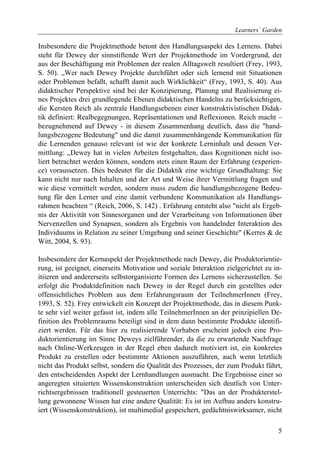 Learners´ Garden

Insbesondere die Projektmethode betont den Handlungsaspekt des Lernens. Dabei
steht für Dewey der sinnstiftende Wert der Projektmethode im Vordergrund, der
aus der Beschäftigung mit Problemen der realen Alltagswelt resultiert (Frey, 1993,
S. 50). „Wer nach Dewey Projekte durchführt oder sich lernend mit Situationen
oder Problemen befaßt, schafft damit auch Wirklichkeit“ (Frey, 1993, S. 40). Aus
didaktischer Perspektive sind bei der Konzipierung, Planung und Realisierung ei-
nes Projektes drei grundlegende Ebenen didaktischen Handelns zu berücksichtigen,
die Kersten Reich als zentrale Handlungsebenen einer konstruktivistischen Didak-
tik definiert: Realbegegnungen, Repräsentationen und Reflexionen. Reich macht –
bezugnehmend auf Dewey - in diesem Zusammenhang deutlich, dass die "hand-
lungsbezogene Bedeutung" und die damit zusammenhängende Kommunikation für
die Lernenden genauso relevant ist wie der konkrete Lerninhalt und dessen Ver-
mittlung: „Dewey hat in vielen Arbeiten festgehalten, dass Kognitionen nicht iso-
liert betrachtet werden können, sondern stets einen Raum der Erfahrung (experien-
ce) voraussetzen. Dies bedeutet für die Didaktik eine wichtige Grundhaltung: Sie
kann nicht nur nach Inhalten und der Art und Weise ihrer Vermittlung fragen und
wie diese vermittelt werden, sondern muss zudem die handlungsbezogene Bedeu-
tung für den Lerner und eine damit verbundene Kommunikation als Handlungs-
rahmen beachten “ (Reich, 2006, S. 142) . Erfahrung entsteht also "nicht als Ergeb-
nis der Aktivität von Sinnesorganen und der Verarbeitung von Informationen über
Nervenzellen und Synapsen, sondern als Ergebnis von handelnder Interaktion des
Individuums in Relation zu seiner Umgebung und seiner Geschichte" (Kerres & de
Witt, 2004, S. 93).

Insbesondere der Kernaspekt der Projektmethode nach Dewey, die Produktorientie-
rung, ist geeignet, einerseits Motivation und soziale Interaktion zielgerichtet zu in-
itiieren und andererseits selbstorganisierte Formen des Lernens sicherzustellen. So
erfolgt die Produktdefinition nach Dewey in der Regel durch ein gestelltes oder
offensichtliches Problem aus dem Erfahrungsraum der TeilnehmerInnen (Frey,
1993, S. 52). Frey entwickelt ein Konzept der Projektmethode, das in diesem Punk-
te sehr viel weiter gefasst ist, indem alle TeilnehmerInnen an der prinzipiellen De-
finition des Problemraums beteiligt sind in dem dann bestimmte Produkte identifi-
ziert werden. Für das hier zu realisierende Vorhaben erscheint jedoch eine Pro-
duktorientierung im Sinne Deweys zielführender, da die zu erwartende Nachfrage
nach Online-Werkzeugen in der Regel eben dadurch motiviert ist, ein konkretes
Produkt zu erstellen oder bestimmte Aktionen auszuführen, auch wenn letztlich
nicht das Produkt selbst, sondern die Qualität des Prozesses, der zum Produkt führt,
den entscheidenden Aspekt der Lernhandlungen ausmacht. Die Ergebnisse einer so
angeregten situierten Wissenskonstruktion unterscheiden sich deutlich von Unter-
richtsergebnissen traditionell gesteuerten Unterrichts: "Das an der Produkterstel-
lung gewonnene Wissen hat eine andere Qualität: Es ist im Aufbau anders konstru-
iert (Wissenskonstruktion), ist multimedial gespeichert, gedächtniswirksamer, nicht

                                                                                    5
 