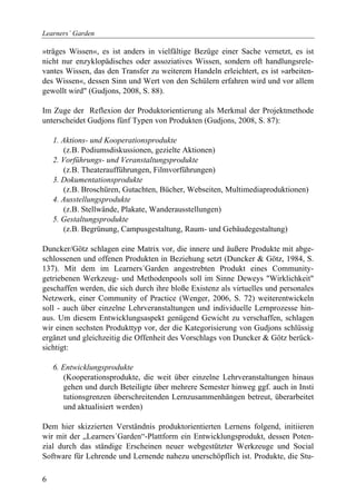 Learners´ Garden

»träges Wissen«, es ist anders in vielfältige Bezüge einer Sache vernetzt, es ist
nicht nur enzyklopädisches oder assoziatives Wissen, sondern oft handlungsrele-
vantes Wissen, das den Transfer zu weiterem Handeln erleichtert, es ist »arbeiten-
des Wissen«, dessen Sinn und Wert von den Schülern erfahren wird und vor allem
gewollt wird" (Gudjons, 2008, S. 88).

Im Zuge der Reflexion der Produktorientierung als Merkmal der Projektmethode
unterscheidet Gudjons fünf Typen von Produkten (Gudjons, 2008, S. 87):

    1. Aktions- und Kooperationsprodukte
       (z.B. Podiumsdiskussionen, gezielte Aktionen)
    2. Vorführungs- und Veranstaltungsprodukte
       (z.B. Theateraufführungen, Filmvorführungen)
    3. Dokumentationsprodukte
       (z.B. Broschüren, Gutachten, Bücher, Webseiten, Multimediaproduktionen)
    4. Ausstellungsprodukte
       (z.B. Stellwände, Plakate, Wanderausstellungen)
    5. Gestaltungsprodukte
       (z.B. Begrünung, Campusgestaltung, Raum- und Gebäudegestaltung)

Duncker/Götz schlagen eine Matrix vor, die innere und äußere Produkte mit abge-
schlossenen und offenen Produkten in Beziehung setzt (Duncker & Götz, 1984, S.
137). Mit dem im Learners´Garden angestrebten Produkt eines Community-
getriebenen Werkzeug- und Methodenpools soll im Sinne Deweys "Wirklichkeit"
geschaffen werden, die sich durch ihre bloße Existenz als virtuelles und personales
Netzwerk, einer Community of Practice (Wenger, 2006, S. 72) weiterentwickeln
soll - auch über einzelne Lehrveranstaltungen und individuelle Lernprozesse hin-
aus. Um diesem Entwicklungsaspekt genügend Gewicht zu verschaffen, schlagen
wir einen sechsten Produkttyp vor, der die Kategorisierung von Gudjons schlüssig
ergänzt und gleichzeitig die Offenheit des Vorschlags von Duncker & Götz berück-
sichtigt:

    6. Entwicklungsprodukte
       (Kooperationsprodukte, die weit über einzelne Lehrveranstaltungen hinaus
       gehen und durch Beteiligte über mehrere Semester hinweg ggf. auch in Insti
       tutionsgrenzen überschreitenden Lernzusammenhängen betreut, überarbeitet
       und aktualisiert werden)

Dem hier skizzierten Verständnis produktorientierten Lernens folgend, initiieren
wir mit der „Learners´Garden“-Plattform ein Entwicklungsprodukt, dessen Poten-
zial durch das ständige Erscheinen neuer webgestützter Werkzeuge und Social
Software für Lehrende und Lernende nahezu unerschöpflich ist. Produkte, die Stu-

6
 
