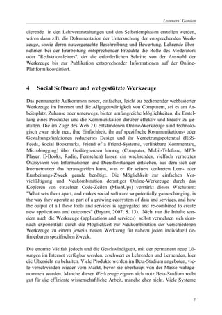 Learners´ Garden

dierende in den Lehrveranstaltungen und den Selbstlernphasen erstellen werden,
wären dann z.B. die Dokumentation der Untersuchung der entsprechenden Werk-
zeuge, sowie deren nutzergerechte Beschreibung und Bewertung. Lehrende über-
nehmen bei der Erarbeitung entsprechender Produkte die Rolle des Moderators
oder "Redaktionsleiters", der die erforderlichen Schritte von der Auswahl der
Werkzeuge bis zur Publikation entsprechender Informationen auf der Online-
Plattform koordiniert.


4    Social Software und webgestützte Werkzeuge

Das permanente Aufkommen neuer, einfacher, leicht zu bedienender webbasierter
Werkzeuge im Internet und die Allgegenwärtigkeit von Computern, sei es am Ar-
beitsplatz, Zuhause oder unterwegs, bieten umfangreiche Möglichkeiten, die Erstel-
lung eines Produktes und die Kommunikation darüber effektiv und kreativ zu ge-
stalten. Die im Zuge des Web 2.0 entstandenen Online-Werkzeuge sind technolo-
gisch zwar nicht neu, ihre Einfachheit, ihr auf spezifische Kommunikations- oder
Gestaltungsfunktionen reduziertes Design und ihr Vernetzungspotenzial (RSS-
Feeds, Social Bookmarks, Friend of a Friend-Systeme, verlinkbare Kommentare,
Microblogging) über Gerätegrenzen hinweg (Computer, Mobil-Telefone, MP3-
Player, E-Books, Radio, Fernsehen) lassen ein wachsendes, vielfach vernetztes
Ökosystem von Informationen und Dienstleistungen entstehen, aus dem sich der
Internetnutzer das herausgreifen kann, was er für seinen konkreten Lern- oder
Erarbeitungs-Zweck gerade benötigt. Die Möglichkeit zur einfachen Ver-
vielfältigung und Neukombination derartiger Online-Werkzeuge durch das
Kopieren von einzelnen Code-Zeilen (MashUps) verstärkt dieses Wachstum:
"What sets them apart, and makes social software so potentially game-changing, is
the way they operate as part of a growing ecosystem of data and services, and how
the output of all these tools and services is aggregated and re-combined to create
new applications and outcomes" (Bryant, 2007, S. 13). Nicht nur die Inhalte son-
dern auch die Werkzeuge (applications and services) selbst vermehren sich dem-
nach exponentiell durch die Möglichkeit zur Neukombination der verschiedenen
Werkzeuge zu einem jeweils neuen Werkzeug für nahezu jeden individuell de-
finierbaren spezifischen Zweck.

Die enorme Vielfalt jedoch und die Geschwindigkeit, mit der permanent neue Lö-
sungen im Internet verfügbar werden, erschwert es Lehrenden und Lernenden, hier
die Übersicht zu behalten. Viele Produkte werden im Beta-Stadium angeboten, vie-
le verschwinden wieder vom Markt, bevor sie überhaupt von der Masse wahrge-
nommen wurden. Manche dieser Werkzeuge eignen sich trotz Beta-Stadium recht
gut für die effiziente wissenschaftliche Arbeit, manche eher nicht. Viele Systeme


                                                                                7
 