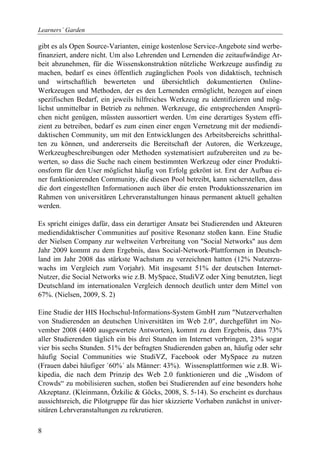 Learners´ Garden

gibt es als Open Source-Varianten, einige kostenlose Service-Angebote sind werbe-
finanziert, andere nicht. Um also Lehrenden und Lernenden die zeitaufwändige Ar-
beit abzunehmen, für die Wissenskonstruktion nützliche Werkzeuge ausfindig zu
machen, bedarf es eines öffentlich zugänglichen Pools von didaktisch, technisch
und wirtschaftlich bewerteten und übersichtlich dokumentierten Online-
Werkzeugen und Methoden, der es den Lernenden ermöglicht, bezogen auf einen
spezifischen Bedarf, ein jeweils hilfreiches Werkzeug zu identifizieren und mög-
lichst unmittelbar in Betrieb zu nehmen. Werkzeuge, die entsprechenden Ansprü-
chen nicht genügen, müssten aussortiert werden. Um eine derartiges System effi-
zient zu betreiben, bedarf es zum einen einer engen Vernetzung mit der mediendi-
daktischen Community, um mit den Entwicklungen des Arbeitsbereichs schritthal-
ten zu können, und andererseits die Bereitschaft der Autoren, die Werkzeuge,
Werkzeugbeschreibungen oder Methoden systematisiert aufzubereiten und zu be-
werten, so dass die Suche nach einem bestimmten Werkzeug oder einer Produkti-
onsform für den User möglichst häufig von Erfolg gekrönt ist. Erst der Aufbau ei-
ner funktionierenden Community, die diesen Pool betreibt, kann sicherstellen, dass
die dort eingestellten Informationen auch über die ersten Produktionsszenarien im
Rahmen von universitären Lehrveranstaltungen hinaus permanent aktuell gehalten
werden.

Es spricht einiges dafür, dass ein derartiger Ansatz bei Studierenden und Akteuren
mediendidaktischer Communities auf positive Resonanz stoßen kann. Eine Studie
der Nielsen Company zur weltweiten Verbreitung von "Social Networks" aus dem
Jahr 2009 kommt zu dem Ergebnis, dass Social-Network-Plattformen in Deutsch-
land im Jahr 2008 das stärkste Wachstum zu verzeichnen hatten (12% Nutzerzu-
wachs im Vergleich zum Vorjahr). Mit insgesamt 51% der deutschen Internet-
Nutzer, die Social Networks wie z.B. MySpace, StudiVZ oder Xing benutzten, liegt
Deutschland im internationalen Vergleich dennoch deutlich unter dem Mittel von
67%. (Nielsen, 2009, S. 2)

Eine Studie der HIS Hochschul-Informations-System GmbH zum "Nutzerverhalten
von Studierenden an deutschen Universitäten im Web 2.0", durchgeführt im No-
vember 2008 (4400 ausgewertete Antworten), kommt zu dem Ergebnis, dass 73%
aller Studierenden täglich ein bis drei Stunden im Internet verbringen, 23% sogar
vier bis sechs Stunden. 51% der befragten Studierenden gaben an, häufig oder sehr
häufig Social Communities wie StudiVZ, Facebook oder MySpace zu nutzen
(Frauen dabei häufiger ´60%´ als Männer: 43%). Wissensplattformen wie z.B. Wi-
kipedia, die nach dem Prinzip des Web 2.0 funktionieren und die „Wisdom of
Crowds“ zu mobilisieren suchen, stoßen bei Studierenden auf eine besonders hohe
Akzeptanz. (Kleinmann, Özkilic & Göcks, 2008, S. 5-14). So erscheint es durchaus
aussichtsreich, die Pilotgruppe für das hier skizzierte Vorhaben zunächst in univer-
sitären Lehrveranstaltungen zu rekrutieren.

8
 