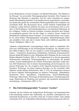Learners´ Garden



In der Medientheorie wird der Computer seit Marshall McLuhans „The Medium is
the Message“ als universelles Übertragungsmedium betrachtet. Den Computer als
Werkzeug oder Maschine zu begreifen, wird bei vielen AutorInnen als unange-
brachte Beschränkung betrachtet. In konstruktivistisch ausgerichteten Lernsituatio-
nen spielen aber gerade die verschiedenen Werkzeugcharaktere des Computers eine
wesentliche Rolle. Das Bewusstsein davon, welche konkrete Funktionalität des
Computers, welche Software hilfreich sein kann, um ein bestimmtes Ziel zu errei-
chen, ist für Produktions- und Erarbeitungsprozesse von elementarer Bedeutung, da
die verfügbare Vielfalt an Software-Lösungen Lernende allzuleicht dazu bringen,
ein ursprünglich gesetztes Ziel aus den Augen zu verlieren. Neuere Ansätze der
Medientheorie reflektieren diesen Umstand. „Es ist nicht hinreichend, vom Compu-
ter als einem bloßen Übertragungskanal auszugehen. Medientechnologien haben
eine produktive Seite und sind in diesem Sinne nicht indifferent gegenüber den
Praxen“ (Hillgärtner, 2008, S. 18).

„Moderne computerbasierte Lernumgebungen stellen jedoch in mehrfacher Hin-
sicht neue Anforderungen an die lernstrategische Kompetenz. Sie erfordern in ho-
hem Maße komplexe, über ein rein rezeptives Lernen hinausgehende Handlungs-
formen – Visualisieren, Konstruieren, Problemlösen, Simulieren, Kommunizieren“
betonen Mandl &Friedrich in einer Abhandlung über Strategien für das Lernen mit
Medien (Mandl & Friedrich, 2006, S. 18). Entsprechend ist es für den angestrebten
Werkzeug-Pool erforderlich, Werkzeugcharaktere zu unterscheiden, die deutlich
machen, welche Handlungsform mit welchen Werkzeugen unterstützt werden kön-
nen. Rolf Schulmeister weist in diesem Zusammenhang auf das Konzept der „Ko-
gnitiven Werkzeuge“ hin. Als „Cognitive Tools“ begreifen Kommers/Jonassen et al
interaktive Werkzeuge, mit denen kognitive Konzepte von den Lernenden selbst
elaboriert werden können (Schulmeister, 2007, S. 316). So interpretieren Jonassen
& Reeves folgende Softwaregattungen als kognitive Werkzeuge: „Datenbanken,
Semantische Netze, Spreadsheets, Expertensysteme, System-Modellierungs-
Werkzeuge, Mikrowelten, Werkzeuge für Informationssuche, Visualisierungswerk-
zeuge, Hypermedia als Werkzeug und synchrone und asynchrone Kommunikati-
onswerkzeuge „ (Schulmeister, 2007, S. 321).


5    Das Entwicklungsprodukt "Learners´ Garden"

Lehrende, die das Arbeiten mit webgestützten Werkzeugen zum Gegenstand ihrer
Lehrveranstaltung machen oder Studierende, die anstreben selbstorganisiert ent-
sprechende Kompetenzen zu erwerben, bietet der "Learners´Garden" einen ständig
wachsenden Pool von Teilprodukten (Beschreibung und Bewertung noch unbewer-


                                                                                 9
 