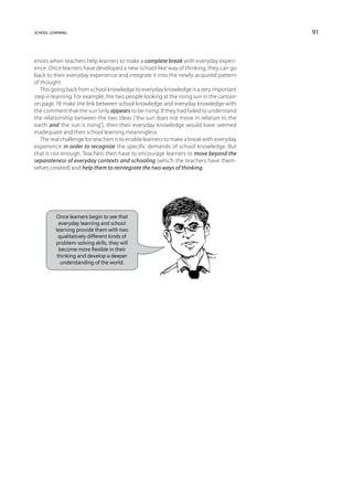 school learning                                                                          91



ences when teachers help learners to make a complete break with everyday experi-
ence. Once learners have developed a new ‘school-like’ way of thinking, they can go
back to their everyday experience and integrate it into the newly-acquired pattern
of thought.
   This going back from school knowledge to everyday knowledge is a very important
step in learning. For example, the two people looking at the rising sun in the cartoon
on page 78 make the link between school knowledge and everyday knowledge with
the comment that the sun ‘only appears to be rising’. If they had failed to understand
the relationship between the two ideas (‘the sun does not move in relation to the
earth’ and ‘the sun is rising’), then their everyday knowledge would have seemed
inadequate and their school learning meaningless.
   The real challenge for teachers is to enable learners to make a break with everyday
experience in order to recognize the specific demands of school knowledge. But
that is not enough. Teachers then have to encourage learners to move beyond the
separateness of everyday contexts and schooling (which the teachers have them-
selves created) and help them to reintegrate the two ways of thinking.




         Once learners begin to see that
           everyday learning and school
         learning provide them with two
           qualitatively different kinds of
         problem-solving skills, they will
           become more flexible in their
          thinking and develop a deeper
            understanding of the world.
 