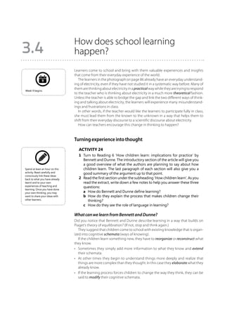 How does school learning
3.4                              happen?
                                 Learners come to school and bring with them valuable experiences and insights
                                 that come from their everyday experience of the world.
              9                     The learners in the photograph on page 86 already have an everyday understand-
                                 ing of electricity, even if they have not studied it in a systematic way before. Many of
                                 them are thinking about electricity in a practical way while they are trying to respond
Week 9 begins.
                                 to the teacher who is thinking about electricity in a much more theoretical fashion.
                                 Unless the teacher is able to bridge the gap and link the two different ways of think-
                                 ing and talking about electricity, the learners will experience many misunderstand-
                                 ings and frustrations in class.
                                    In other words, if the teacher would like the learners to participate fully in class,
                                 she must lead them from the known to the unknown in a way that helps them to
                                 shift from their everyday discourse to a scientific discourse about electricity.
                                    How can teachers encourage this change in thinking to happen?



                                 Turning experience into thought
                                    Activity 24
                                    1	 Turn to Reading 6 ‘How children learn: implications for practice’ by
                                       Bennett and Dunne. The introductory section of the article will give you
                                       a good overview of what the authors are planning to say about how
Spend at least an hour on this         children learn. The last paragraph of each section will also give you a
activity. Read carefully and           good summary of the argument up to that point.
consciously link these ideas
back to what you have already       2	 Read the first section under the subheading ‘How children learn’. As you
learnt and to your own                 read the extract, write down a few notes to help you answer these three
experiences of teaching and            questions:
learning. Once you have done
your own thinking, you may          	 a	 How do Bennett and Dunne define learning?
want to share your ideas with       	 b	 How do they explain the process that makes children change their
other learners.                           thinking?
                                    	 c	 How do they see the role of language in learning?

                                 What can we learn from Bennett and Dunne?
                                 Did you notice that Bennett and Dunne describe learning in a way that builds on
                                 Piaget’s theory of equilibration? (If not, stop and think again.)
                                    They suggest that children come to school with existing knowledge that is organ-
                                 ized into cognitive schemata (ways of knowing).
                                    If the children learn something new, they have to reorganize or reconstruct what
                                 they know.
                                 •	 Sometimes they simply add more information to what they know and extend
                                    their schemata.
                                 •	 At other times they begin to understand things more deeply and realize that
                                    things are more complex than they thought. In this case they elaborate what they
                                    already know.
                                 •	 If the learning process forces children to change the way they think, they can be
                                    said to modify their cognitive schemata.
 