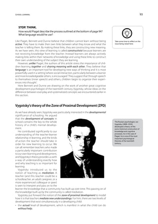 school learning                                                                                                             93



   Stop. Think.
   How would Piaget describe the process outlined at the bottom of page 94?
   What language would he use?

Like Piaget, Bennett and Dunne believe that children cannot learn without being          Take some time to reflect on the
active. They have to make their own links between what they know and what the            issue being raised here.

teacher is telling them. By making these links, they are constructing new meaning.
As we have seen, this view of learning is called constructivist because learners are
not receiving knowledge from the teacher. Instead learners are always actively
making links within their networks of knowledge and using these links to construct
their own understanding of the subject they are learning.
   However, unlike Piaget, the authors of this article stress the importance of chil-
dren learning together and sharing meaning with each other. They believe that
language is an important tool for developing new ways of thinking and it is most
powerfully used in a setting ‘where social interaction, particularly between a learner
and more knowledgeable others, is encouraged’. They suggest that ‘through speech
to themselves (inner speech) and others, children begin to organize their experi-
ences into thought’.
   Here Bennett and Dunne are drawing on the work of another great cognitive
development psychologist of the twentieth century, Vygotsky, whose ideas on the
difference between everyday and systematized concepts we encountered earlier in
this section.



Vygotsky’s theory of the Zone of Proximal Development (ZPD)
As we have already seen, Vygotsky was particularly interested in the developmental
significance of schooling. He argued
that the development of concepts in
school contains the key to the whole                                                     The Russian psychologist, Lev
                                                                                         Vygotsky (1896–1934),
history of a child’s mental develop-
                                                                                         developed a theory of the
ment.                                                                                    socio-historical construction of
   He contributed significantly to our                                                   knowledge and cognitive
                                                                                         processes. As in the case of
understanding of the teacher-learner
                                                                                         Piaget, his is one of the most
relationship in learning, and the kinds                                                  important psychological
of action the teacher should take in                                                     theories of the twentieth
                                                                                         century.
order for new learning to occur. We
can all remember teachers who made
a particularly important contribution
to our own learning and development,
and Vygotsky’s theory provides us with
a way of understanding exactly how
and why teaching is so important for
learning.
   Vygotsky introduced us to the
notion of teaching as mediation. A
teacher (and this teacher could be a
schoolteacher, an adult caregiver, or a
more experienced colleague or peer)
is seen to interpret and pass on to the
learner the knowledge that a community has built up over time. This passing on of
the knowledge built up by the community is called mediation.
   Vygotsky put forward the notion of the zone of proximal development to model
how it is that teachers mediate new understandings. For him, there are two levels of
development that exist simultaneously in a developing child:
•	 the actual level of development, which is manifest in what the child can do
   without help;
 