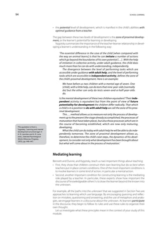 94                                                                                                           school learning




                                  •	 the potential level of development, which is manifest in the child’s abilities with
                                     optimal guidance from a teacher.

                                  The gap between these two levels of development is the zone of proximal develop-
                                  ment, or the learner’s potential for learning or developing.
                                    Vygotsky summarizes the importance of the teacher-learner relationship in devel-
                                  oping a learner’s understanding in the following way:

                                        ‘The essential difference in the case of the child [when compared with
                                        the way an animal learns] is that he can imitate a number of actions
                                        which go beyond the boundaries of his own potential […] . With the help
                                        of imitation in collective activity, under adult guidance, the child does
                                        much more than he can do with understanding, independently.
                                           The divergence between the level of performing tasks which are
                                        accessible under guidance with adult help, and the level of performing
                                        tasks which are accessible to independent activity, defines the zone of
                                        the child’s proximal development. Here is an example:
                                           We have before us two children with a mental age of seven. One
                                           [child], with a little help, can do tests that nine-year-olds [normally
                                           do] but the other can only do tests seven-and-a-half-year-olds
                                           do.
                                        Is the mental development of these two children equivalent? Their inde-
                                        pendent activity is equivalent but from the point of view of future
                                        potentiality for development the children differ radically. That which
                                        a child is in a position to do with adult help we call the zone of his prox-
                                        imal development.
                                            This … method allows us to measure not only the process of develop-
                                        ment up to the present (the stage already accomplished, the processes of
                                        maturation that have taken place), but also those processes which are in
                                        the course of becoming established, which are now only maturing,
 This quotation is from L.              developing.
 Vygotsky, ‘Learning and mental
 development at school age’ in
                                            What the child can do today with adult help he will be able to do inde-
 A. N. Leontiev and A. R. Luria         pendently tomorrow. The zone of proximal development allows us,
 (eds.), Selected Psychological         therefore, to determine the child’s next steps, the dynamics of his devel-
 Works (Moscow, Progress,
 1955), pp. 446–447.
                                        opment, to consider not only what development has been brought about
                                        but what will come about in the process of maturation.’



                                  Mediating learning
                                  Bennett and Dunne, and Vygotsky, teach us two important things about teaching:
                                  •	 First, they show that children construct their own learning but do so best when
                                     teachers put in place certain conditions. One of the most important conditions is
                                     to involve learners in some kind of action, in particular a mental action.
                                  •	 Second, another important condition for constructing learning is the mediating
                                     role played by a teacher. In particular, these experts show how important the
                                     discourse of ‘knowledgeable others’ is to draw the learner beyond the known into
                                     the unknown.

                                  For example, all the ‘paths into the unknown’ that we suggested in Section Two are
                                  approaches to learning which use language. By encouraging guessing and reflec-
                                  tion on mistakes, questioning and answering, and the use of metaphors and analo-
                                  gies, we engage learners in a discourse about the unknown. As learners participate
                                  in the discourse, they begin to follow its rules and use these rules to organize their
                                  own thought.
                                     Let us investigate what these principles mean in the context of your study of this
                                  module.
 