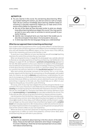 school learning                                                                                                                95



   Activity 25
   1	 You are a learner in this course. You are learning about learning. When
      you started reading this section, you did not come to it with an empty
      head. All your previous knowledge about learning (whether based on
      schooling or everyday experience) helped you to make sense of this                   Spend about 40 minutes on this
      section and to follow our argument so far.                                           activity.

   	 a	 Are any of the ideas we have discussed similar to what you already
         knew about learning before you began this course? (You may want to
         go back to your early notes on activities to remind yourself of your
         earlier thinking.)
   	 b	 Identify new conceptual terms you have learnt that enable you to
         describe and explain these ideas in formal academic discourse.
   	 c	 In what ways does the new language change your understanding?

What has our approach been to teaching and learning?
Each student’s learning experience of this course will be different, not least because
each student enters the learning process with different prior knowledge and experi-
ence and will therefore find different aspects of the course more or less difficult,
more or less interesting, and more or less familiar or new.
   To assist you in your reflection on your own learning, we will reveal our teaching
intentions for some of the activities that you have done.
   When we designed Activity 22 (page 86) the photograph was carefully selected
to illustrate an everyday experience of teaching and learning. Like Rahilla did in the
dialogue on pages 83–84, we followed a systematic and questioning approach to
the task. We asked questions to focus your attention on aspects of the photograph
that we believed would extend your everyday knowledge of learning and lead you
to think about the way school discourse works in a classroom setting. That is why all
our questions focused your attention on the classification exercise in the picture.
   After each activity we provide comment on the activity. This is, in our minds,
another opportunity for learning. By commenting on the photograph and student
tasks, for instance, we tried to elaborate and extend your understanding. Our aim
was to encourage you to think about school learning as characterized by a particu-
lar kind of discourse. While our comments cannot substitute for your own thinking
and writing in response to the tasks set, they should help you to reflect on your
response and guide you into another cycle of thinking.
   Of course, some of you may have skipped the activities and gone directly to our
comment. This is your choice but it is also likely that you will not develop your under-
standing of concepts by doing this. Remember the importance of action? The activ-
ities are this mental act. Our comments that follow each activity attempt to assist
you in accommodating and assimilating the new ideas evoked by the activity. This
is also why we often ask you to go back and rethink or reassess previous answers.
   Like the teachers from the Northern Cape, you will have had many everyday expe-
riences and many common-sense ideas about how learning happens at school. We
chose not to build on these ideas at all. Following Floden and Buchmann’s sugges-
tion, we began our discussion about how school learning happens with a complete
break from everyday experience. We introduced you to Bennett and Dunne’s discus-
sion of learning first and then encouraged you to use the general conceptual frame-
work of their article to reflect on your own experience.
   Before we move on to the next subsection on teaching, we would like to give you
an opportunity to reflect on some more powerful, common-sense ideas about
school learning that you will meet in your practice.

   Activity 26
   1	 Read the six statements about learning in the first column of the table              Spend about an hour on this
      below. These are the half-truth statements which Dwyer investigates in               activity. Think deeply. Don’t
      his article in Reading 5. Note that we have expressed each one as a state-           allow superficial feelings to get
                                                                                           in the way of your thinking.
      ment about school learning.
 