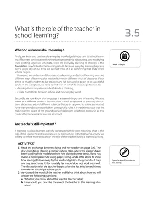 What is the role of the teacher in
school learning?                                                                                            3.5
What do we know about learning?
Firstly, we know and can see why everyday knowledge is important for school learn-                        10
ing. If learners construct new knowledge by extending, elaborating, and modifying
their existing cognitive schemata, then the everyday learning of children is the             Week 10 begins.
foundation on which all other learning is built. Because everyday learning happens
every single day of our lives, we cannot think of it as something that ends when
school begins.
   However, we understand that everyday learning and school learning are two
different ways of learning that involve learners in different kinds of discourse. If our
aim is to enable children to live creative and full lives and to go on to be successful
adults in the workplace, we need to find ways in which to encourage learners to:
•	 develop their competence in both kinds of thinking;
•	 create fruitful links between school and the everyday world.

Secondly, we now know that language is extremely important in learning. We also
learnt that different contexts (for instance, school as opposed to everyday discus-
sions about soccer) and different subjects (history as opposed to science or maths)
have their own discourses with their own specific rules. It is therefore crucial that we
make learners aware of the ground rules of classroom (or school) discourse, as this
creates the framework for success at school.



Are teachers still important?
If learning is about learners actively constructing their own meaning, what is the
role of the teacher? Can’t learners learn by themselves? In the following activity we
will try to reflect more critically on the role of the teacher during a learning activity.

   Activity 27
   1	 Read the exchange between Raina and her teacher on page 100. The
      discussion takes place in a primary school class, where the learners have
      been building little models to show how plants disperse seeds. Raina has
      made a model parachute using paper, string, and a little stone to show
      how seeds get blown away by the wind and glide to the ground as if they                Spend at least 30 minutes on
                                                                                             this activity.
      are tiny parachutes. Unfortunately her model does not work very well.
      The discussion with the teacher begins after she has tried several times
      to make her model parachute glide.
   2	 As you read the words of the teacher and Raina, think about how you will
      answer the following questions:
   	 a	 What do you notice about the way the teacher talks?
   	 b	 How would you describe the role of the teacher in this learning situ-
         ation?
 