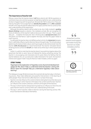 school learning                                                                                                           99



The importance of teacher talk
Did you notice that the teacher doesn’t tell Raina what to do? All the questions or
comments have one common purpose: to help Raina clarify her own understanding
of what is happening with her parachute. Remarks like ‘Tell me about it’ or ‘Have you
had any thoughts?’ encourage Raina to identify the problem and to offer a solution
herself. In this way the teacher allows Raina the space and the time to construct her
own understanding of the experiment.
   Although the teacher doesn’t tell her what to do, she is fully involved in guiding
Raina’s thinking towards a solution. She mediates actively. We can recognize the
frame of reference of the teacher’s talk (or discourse) when she says, ‘That is a good
idea, yes … to lighten the load a bit’. She is thinking about aerodynamic laws when
she points out that Raina is right to lighten the load, and that the paper needs to
catch more air.                                                                              A teacher’s active
   So, although the teacher does not tell Raina what to think, the interaction between     interest and support
them is definitely influencing the direction Raina’s thoughts take. The remarks about       can make it easy for
lightening the load and later, about catching enough air also demonstrate how the
                                                                                             learners to make
teacher shifts the discourse to a more formal level. The teacher stimulates Raina’s
thinking process so that she herself can make sense of the way in which parachutes           mistakes and try
work.                                                                                             again.
   Lastly, it is useful to note that the teacher doesn’t say anything negative about the
parachute that fails to work. Raina isn’t blamed for doing something wrong. The
teacher is encouraging and interested and this gives Raina the feeling that her
teacher believes she can succeed and is really interested in her work. Her teacher’s
interest and support make it easy for Raina to make mistakes, and to try again.

   Stop. Think.
   Page back to the explanation of Vygotsky’s zone of proximal development
   (pages 93–94). Does it help us understand what this teacher is doing with
   Raina? Does this example help you understand Vygotsky’s ideas about
   learning?                                                                               Take some time to reflect on the
                                                                                           issue being raised here.

The dialogue on page 98 demonstrates the essential role teachers play in the learn-
ing process. They make deliberate and powerful interventions in the learning of
other people. These interventions affect learners in at least three ways:
•	 Teachers not only influence the content of what is being learnt, but their discourse
   affects the way in which learners think about the content and the task. Teachers
   can influence the content, direction, and form of thought of their learners.
•	 The way in which teachers design learning tasks has an influence on the time and
   space learners have to construct their own understanding of the work.
•	 The way in which teachers relate to learners during the learning activity influ-
   ences how learners feel about themselves.
 