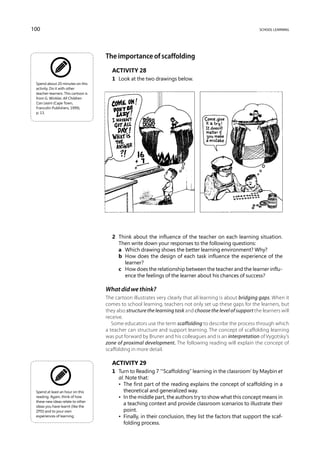 100                                                                                                           school learning




                                     The importance of scaffolding
                                        Activity 28
                                        1	 Look at the two drawings below.
 Spend about 20 minutes on this
 activity. Do it with other
 teacher-learners. This cartoon is
 from G. Winkler, All Children
 Can Learn (Cape Town,
 Francolin Publishers, 1999),
 p. 13.




                                        2	 Think about the influence of the teacher on each learning situation.
                                           Then write down your responses to the following questions:
                                        	 a	 Which drawing shows the better learning environment? Why?
                                        	 b	How does the design of each task influence the experience of the
                                             learner?
                                        	 c	How does the relationship between the teacher and the learner influ-
                                             ence the feelings of the learner about his chances of success?

                                     What did we think?
                                     The cartoon illustrates very clearly that all learning is about bridging gaps. When it
                                     comes to school learning, teachers not only set up these gaps for the learners, but
                                     they also structure the learning task and choose the level of support the learners will
                                     receive.
                                        Some educators use the term scaffolding to describe the process through which
                                     a teacher can structure and support learning. The concept of scaffolding learning
                                     was put forward by Bruner and his colleagues and is an interpretation of Vygotsky’s
                                     zone of proximal development. The following reading will explain the concept of
                                     scaffolding in more detail.

                                        Activity 29
                                        1	 Turn to Reading 7 ‘“Scaffolding” learning in the classroom’ by Maybin et
                                           al. Note that:
                                        	 •  The first part of the reading explains the concept of scaffolding in a
 Spend at least an hour on this               theoretical and generalized way.
 reading. Again, think of how           	 •  the middle part, the authors try to show what this concept means in
                                              In
 these new ideas relate to other
 ideas you have learnt (like the
                                              a teaching context and provide classroom scenarios to illustrate their
 ZPD) and to your own                         point.
 experiences of learning.               	 •  Finally, in their conclusion, they list the factors that support the scaf-
                                              folding process.
 