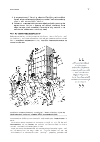 school learning                                                                                                     101



   2	 As you work through the article, take note of any information or ideas
      that will help you to answer the following question: ‘Scaffolding is clearly
      a form of help, but what kind of help is it?’
   3	 Write about a page, explaining the kind of help scaffolding provides for
      learners. (It may help you to note that scaffolding is a metaphor. Think
      about the ways in which this kind of teaching activity is similar to the
      scaffolds that builders erect on building sites.)

What did we learn about scaffolding?
We know that teachers help learners all the time, but not every kind of help is a scaf-
fold for learning. Scaffolding refers to the help teachers give learners that enables
them to extend their knowledge and to try something they would otherwise not
manage on their own.




                                                                                                   All learning is about
                                                                                                      bridging gaps.
                                                                                                  Scaffolding by teach-
                                                                                                 ers enables learners to
                                                                                                   extend their knowl-
                                                                                                   edge and try some-
                                                                                                 thing that they would
                                                                                                 otherwise not manage
                                                                                                        on their own.




Learners must build their own tower of knowledge, but if the teacher does not provide the
scaffold, they cannot extend their knowledge beyond what they already know.

In other words, scaffolding is concerned with qualitative leaps in the performance of
learners.
     In the maths lesson shown in the illustration on page 100, both the teacher’s
encouragement and the counters are scaffolds because they help the boy to
complete a sum he couldn’t manage on his own.
     In the discussion with Raina (page 98), not everything the teacher says is a scaf-
fold. Only her response, ‘That is a good idea, yes ... to lighten the load a bit ... Oh, I see
... it also needs to catch enough air, doesn’t it, to stop it ... plopping?’, provides a link
 