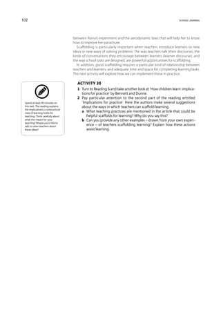 102                                                                                                       school learning




                                     between Raina’s experiment and the aerodynamic laws that will help her to know
                                     how to improve her parachute.
                                        Scaffolding is particularly important when teachers introduce learners to new
                                     ideas or new ways of solving problems. The way teachers talk (their discourse), the
                                     kinds of conversations they encourage between learners (learner discourse), and
                                     the way school tasks are designed, are powerful opportunities for scaffolding.
                                        In addition, good scaffolding requires a particular kind of relationship between
                                     teachers and learners, and adequate time and space for completing learning tasks.
                                     The next activity will explore how we can implement these in practice.

                                       Activity 30
                                       1	 Turn to Reading 6 and take another look at ‘How children learn: implica-
                                          tions for practice’ by Bennett and Dunne.
                                       2	 Pay particular attention to the second part of the reading entitled
 Spend at least 40 minutes on             ‘Implications for practice’. Here the authors make several suggestions
 this task. The reading explains          about the ways in which teachers can scaffold learning.
 the implications a contsructivist
 view of learning holds for
                                       	 a	 What teaching practices are mentioned in the article that could be
 teaching. Think carefully about             helpful scaffolds for learning? Why do you say this?
 what this means for your              	 b	 Can you provide any other examples – drawn from your own experi-
 teaching! Maybe you’d like to
 talk to other teachers about
                                             ence – of teachers scaffolding learning? Explain how these actions
 these ideas?                                assist learning.
 