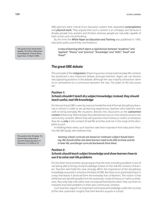 104                                                                                                             school learning




                                      OBE planners were critical of an education system that separated contemplation
                                      and physical work. They argued that such a system is an unhappy one because it
                                      divides people into workers and thinkers whereas people are naturally capable of
                                      both action and critical thinking.
                                        By the time the White Paper on Education and Training was published in 1995,
                                      education policy was firmly committed to:

 This quote is from Government              ‘a view of learning which rejects a rigid division between “academic” and
 Gazette, 357:16312, (Parliament
 of the Republic of South Africa,
                                            “applied”, “theory” and “practice”, “knowledge” and “skills”, “head” and
 Cape Town, 15 March 1995).                 “hand”’.



                                      The great OBE debate
                                      This principle of the integration of learning across school and everyday life contexts
                                      has produced a very important debate amongst teachers. Again, we can discern
                                      two opposing positions in the debate, although the vast majority of teachers seem
                                      to sit somewhere on a continuum between the two. The poles of the discussion
                                      are:

                                      Position 1:
                                      Schools shouldn’t teach dry subject knowledge; instead, they should
                                      teach useful, real-life knowledge
                                      On the one hand, OBE is seen by many to herald the end of formal, disciplinary learn-
                                      ing in school. In order to set up learning experiences, teachers who hold this view
                                      seek to bring everyday-life situations directly into classrooms as the substantive
                                      content of learning. Alternatively, they take learners out on visits and excursions into
                                      community contexts. Where they ask questions from history or maths or whatever,
                                      they do so only in the context of real-life activities and not in the study of the disci-
                                      pline as such.
                                         In holding these views, such teachers take their inspiration from education theo-
                                      rists like Bill Spady, who believes that:
 This quote is from W. Spady, ‘It’s
 time to take a close look at
                                            ‘existing school curricula are based on irrelevant subject-based learn-
 outcome-based education’ in                ing. We should rather ask what learners need to be able to know and do
 Outcomes 11:2 (1992) 6–13.                 in later life, and design curricula backwards from there’.

                                      Position 2:
                                      Schools should teach subject knowledge and show learners how to
                                      use it to solve real-life problems
                                      On the other hand, another group argues that the main schooling problem is one of
                                      not being able to bring school knowledge to bear on the real-life contexts of learn-
                                      ers. Teachers who hold this view strongly affirm the importance of the disciplinary
                                      knowledge acquired in school as the basis of OBE. But they try to avoid teaching it in
                                      a way that leaves it divorced form the everyday lives of learners. The notion is that
                                      while learners benefit greatly from the systematic study of history or maths or what-
                                      ever, they only fully internalize new conceptual frameworks when they use them to
                                      interpret and solve problems in their own community contexts.
                                         Such teachers regard it as important to bring local knowledge under the scrutiny
                                      of the new, systematic insights that their learners acquire in school.
 