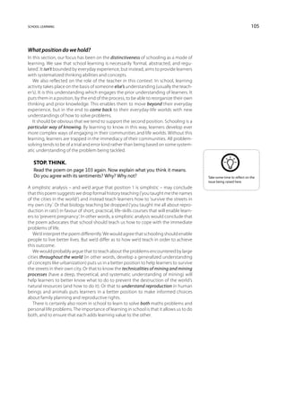 school learning                                                                                                             105



What position do we hold?
In this section, our focus has been on the distinctiveness of schooling as a mode of
learning. We saw that school learning is necessarily ‘formal, abstracted, and regu-
lated’. It isn’t bounded by everyday experience, but instead, aims to provide learners
with systematized thinking abilities and concepts.
   We also reflected on the role of the teacher in this context. In school, learning
activity takes place on the basis of someone else’s understanding (usually the teach-
er’s). It is this understanding which engages the prior understanding of learners. It
puts them in a position, by the end of the process, to be able to reorganize their own
thinking and prior knowledge. This enables them to move beyond their everyday
experience, but in the end to come back to their everyday-life worlds with new
understandings of how to solve problems.
   It should be obvious that we tend to support the second position. Schooling is a
particular way of knowing. By learning to know in this way, learners develop ever
more complex ways of engaging in their communities and life worlds. Without this
learning, learners are trapped in the immediacy of their communities. All problem-
solving tends to be of a trial and error kind rather than being based on some system-
atic understanding of the problem being tackled.

   Stop. Think.
   Read the poem on page 103 again. Now explain what you think it means.
   Do you agree with its sentiments? Why? Why not?                                             Take some time to reflect on the
                                                                                               issue being raised here.
A simplistic analysis – and we’d argue that position 1 is simplistic – may conclude
that this poem suggests we drop formal history teaching (‘you taught me the names
of the cities in the world’) and instead teach learners how to ‘survive the streets in
my own city’. Or that biology teaching be dropped (‘you taught me all about repro-
duction in rats’) in favour of short, practical, life-skills courses that will enable learn-
ers to ‘prevent pregnancy’. In other words, a simplistic analysis would conclude that
the poem advocates that school should teach us how to cope with the immediate
problems of life.
   We’d interpret the poem differently. We would agree that schooling should enable
people to live better lives. But we’d differ as to how we’d teach in order to achieve
this outcome.
   We would probably argue that to teach about the problems encountered by large
cities throughout the world (in other words, develop a generalized understanding
of concepts like urbanization) puts us in a better position to help learners to survive
the streets in their own city. Or that to know the technicalities of mining and mining
processes (have a deep, theoretical, and systematic understanding of mining) will
help learners to better know what to do to prevent the destruction of the world’s
natural resources (and how to do it). Or that to understand reproduction in human
beings and animals puts learners in a better position to make informed choices
about family planning and reproductive rights.
   There is certainly also room in school to learn to solve both maths problems and
personal life problems. The importance of learning in school is that it allows us to do
both, and to ensure that each adds learning value to the other.
 