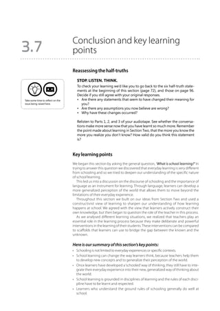 Conclusion and key learning
3.7                                points

                                   Reassessing the half-truths
                                      Stop. Listen. Think.
                                      To check your learning we’d like you to go back to the six half-truth state-
                                      ments at the beginning of this section (page 72), and those on page 96.
                                      Decide if you still agree with your original responses.
Take some time to reflect on the      •	 Are there any statements that seem to have changed their meaning for
issue being raised here.                 you?
                                      •	 Are there any assumptions you now believe are wrong?
                                      •	 Why have these changes occurred?

                                      Relisten to Parts 1, 2, and 3 of your audiotape. See whether the conversa-
                                      tions make more sense now that you have learnt so much more. Remember
                                      the point made about learning in Section Two, that the more you know the
                                      more you realize you don’t know? How valid do you think this statement
                                      is?



                                   Key learning points
                                   We began this section by asking the general question, ‘What is school learning?’ In
                                   trying to answer this question we discovered that everyday learning is very different
                                   from schooling and so we tried to deepen our understanding of the specific nature
                                   of school learning.
                                      This led us into a discussion on the discourse of schooling and the importance of
                                   language as an instrument for learning. Through language, learners can develop a
                                   more generalized perception of the world that allows them to move beyond the
                                   limitations of their everyday experience.
                                      Throughout this section we built on our ideas from Section Two and used a
                                   constructivist view of learning to sharpen our understanding of how learning
                                   happens at school. We agreed with the view that learners actively construct their
                                   own knowledge, but then began to question the role of the teacher in this process.
                                      As we analysed different learning situations, we realized that teachers play an
                                   essential role in the learning process because they make deliberate and powerful
                                   interventions in the learning of their students. These interventions can be compared
                                   to scaffolds that learners can use to bridge the gap between the known and the
                                   unknown.

                                   Here is our summary of this section’s key points:
                                   •	 Schooling is not limited to everyday experiences or specific contexts.
                                   •	 School learning can change the way learners think, because teachers help them
                                      to develop new concepts and to generalize their perception of the world.
                                   •	 Once learners have developed a ‘schooled’ way of thinking, they still have to inte-
                                      grate their everyday experience into their new, generalized way of thinking about
                                      the world.
                                   •	 School learning is grounded in disciplines of learning and the rules of each disci-
                                      pline have to be learnt and respected.
                                   •	 Learners who understand the ground rules of schooling generally do well at
                                      school.
 
