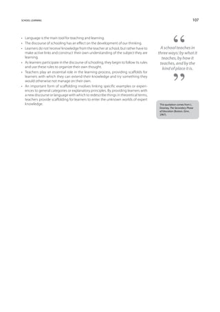 school learning                                                                                                       107



•	 Language is the main tool for teaching and learning.
•	 The discourse of schooling has an effect on the development of our thinking.
•	 Learners do not ‘receive’ knowledge from the teacher at school, but rather have to       A school teaches in
   make active links and construct their own understanding of the subject they are         three ways: by what it
   learning.                                                                                 teaches, by how it
•	 As learners participate in the discourse of schooling, they begin to follow its rules    teaches, and by the
   and use these rules to organize their own thought.                                        kind of place it is.
•	 Teachers play an essential role in the learning process, providing scaffolds for
   learners with which they can extend their knowledge and try something they
   would otherwise not manage on their own.
•	 An important form of scaffolding involves linking specific examples or experi-
   ences to general categories or explanatory principles. By providing learners with
   a new discourse or language with which to redescribe things in theoretical terms,
   teachers provide scaffolding for learners to enter the unknown worlds of expert
   knowledge.                                                                              This quotation comes from L.
                                                                                           Downey, The Secondary Phase
                                                                                           of Education (Boston, Ginn,
                                                                                           1967).
 