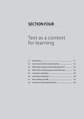 section four


Text as a context
for learning


4.1	 Introduction . ......................................................................................   111
4.2	 How do we enter the world of reading? ....................................   112
4.3	 What makes reading a meaningful experience? ....................   122
4.4	 What kinds of reading support school learning? ...................   126
4.5	 Learning to read better ...................................................................   136
4.6	 Learning to study better .................................................................   139
4.7	 Texts, reading, and OBE . .................................................................   142
4.8	 Conclusion and key learning points ...........................................   145
 