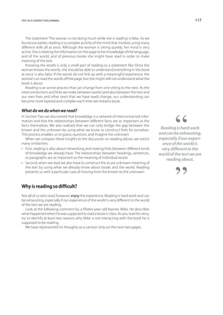 text as a context for learning                                                                                 117



   The statement ‘The woman is not doing much while she is reading’ is false. As we
found out earlier, reading is a complex activity of the mind that involves using many
different skills all at once. Although the woman is sitting quietly, her mind is very
active. She is relating the information on the page to her knowledge of the language,
and of the world, and of previous books she might have read in order to make
meaning of the text.
   Knowing the words is only a small part of reading so a statement like ‘Once the
woman knows the words, she should be able to understand everything in the book
at once’ is also false. If the words do not link up with a meaningful experience, the
woman can read the words off the page, but she might still not understand what the
book is about.
   Reading is an active process that can change from one sitting to the next. As the
interconnections and links we make between words (and also between the text and
our own lives and other texts that we have read) change, our understanding can
become more layered and complex each time we reread a book.

What do we do when we read?
In Section Two we discovered that knowledge is a network of interconnected infor-
mation and that the relationships between different facts are as important as the
facts themselves. We also realized that we can only bridge the gap between the
known and the unknown by using what we know to construct links for ourselves.              Reading is hard work
This process enables us to guess, question, and imagine the unknown.                      and can be exhausting,
   When we compare these insights to the discussion on reading above, we notice           especially if our experi-
many similarities:                                                                          ence of the world is
•	 First, reading is also about networking and making links between different kinds         very different to the
   of knowledge we already have. The relationships between headings, sentences,           world of the text we are
   or paragraphs are as important as the meaning of individual words.
                                                                                              reading about.
•	 Second, when we read we also have to construct the as yet unknown meaning of
   the text by using what we already know about books and the world. Reading
   presents us with a particular case of moving from the known to the unknown.



Why is reading so difficult?
Not all of us who read, however, enjoy the experience. Reading is hard work and can
be exhausting, especially if our experience of the world is very different to the world
of the text we are reading.
   Look at the following comment by a fifteen-year-old learner, Mike. He describes
what happened when he was supposed to read a book in class. As you read his story,
try to identify at least two reasons why Mike is not interacting with the book he is
supposed to be reading.
   We have represented his thoughts as a cartoon strip on the next two pages.
 