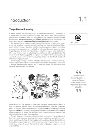 Introduction                                                                                                   1.1
The problem with learning
It seems obvious that teachers should be interested in learning. Children go to
school to learn; teachers go to school to teach them how to learn. The introduction
of outcomes-based education has re-established the importance of learning by
                                                                                                           1
emphasizing learner-centredness and lifelong learning, and by highlighting the
importance of creating a culture of learning and teaching in our schools.
                                                                                              Week 1 begins.
   But learning doesn’t belong only in classrooms: learning new things is some-
thing that we all do, everywhere and throughout our lives. Long before children
get to school they learn about the world by inquisitively exploring their immediate
environments, responding to a multitude of colours and sounds, touching, grasp-
ing, and putting all kinds of things into their mouths. Perhaps most importantly of
all, young children learn to talk, to communicate with others, and to know the
world through the language of their mothers and others in their cultural context.
As a result, children arrive on the first day of ‘big’ school with their heads already full
of rich learning experiences.
   This everyday learning – learning outside of the classroom – continues through-
out our lives. Even as adults we continue to discover new things about our worlds
– through the newspapers we read, the TV we watch, and in our interactions with
others in the workplace and at home.




                                                                                                 The process of
                                                                                               learning seems so
                                                                                                 natural that we
                                                                                               often forget to ask
                                                                                              important questions
                                                                                                    about it.




None of us doubt that learning to understand the world is a central part of educa-
tion, but because learning is such an ordinary and everyday thing, we sometimes
take it for granted. We don’t give a second thought to how the people around us are
learning, or why they are able to remember all the new things they learn. The process
of learning seems so natural that we forget to ask important questions about it; we
often don’t bother to learn about learning.
   There is a danger in this oversight, particularly for teachers. Precisely because
learning is so common and so natural, we need to think about it carefully and under-
stand what it is, and why and how it happens. We need to understand why different
kinds of learning are important in different contexts. More significantly, we need to
understand why, and under what conditions, learning doesn’t happen when we
expected it to.
 