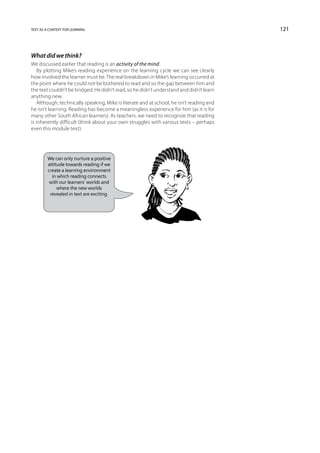 text as a context for learning                                                             121



What did we think?
We discussed earlier that reading is an activity of the mind.
    By plotting Mike’s reading experience on the learning cycle we can see clearly
how involved the learner must be. The real breakdown in Mike’s learning occurred at
the point where he could not be bothered to read and so the gap between him and
the text couldn’t be bridged. He didn’t read, so he didn’t understand and didn’t learn
anything new.
    Although, technically speaking, Mike is literate and at school, he isn’t reading and
he isn’t learning. Reading has become a meaningless experience for him (as it is for
many other South African learners). As teachers, we need to recognize that reading
is inherently difficult (think about your own struggles with various texts – perhaps
even this module text).




         We can only nurture a positive
         attitude towards reading if we
         create a learning environment
           in which reading connects
          with our learners’ worlds and
              where the new worlds
          revealed in text are exciting.
 