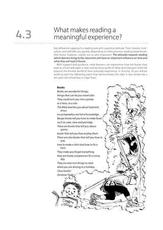 What makes reading a
4.3   meaningful experience?
      Not all learners approach a reading task with a positive attitude. Their interest, moti-
      vation, and skill will vary greatly, depending on their previous reading experiences.
      One factor, however, stands out as very important: The attitudes towards reading
      which learners bring to the classroom will have an important influence on how and
      what they will read in future.
        With support and guidance, most learners can experience how the books they
      read at school will open a new and exciting world of ideas and transport them far
      beyond the limited world of their everyday experience. In Activity 34 you will be
      working with the following poem that demonstrates this idea. It was written by a
      ten-year-old school boy in Cape Town.


         Books
         Books are wonderful things,
         things that can let you travel afar.
         They could turn you into a pirate,
         or a hero, or a star.
         The Bible teaches you about God and
             Jesus,
         encyclopaedias are full of knowledge.
         Recipe books tell you how to make food,
         such as cake, stew and porridge.
         There are books that tell you about
             sports,
         books that tell you how to play them.
         There are also books that tell you how to
             sew,
         how to make a shirt and how to fix a
             hem.
         They make you forget everything,
         they are lovely companions for a rainy
             day.
         They are also nice things to read
         while you are driving to a holiday.
         I love books!
         (Andrew Tiedt)
 