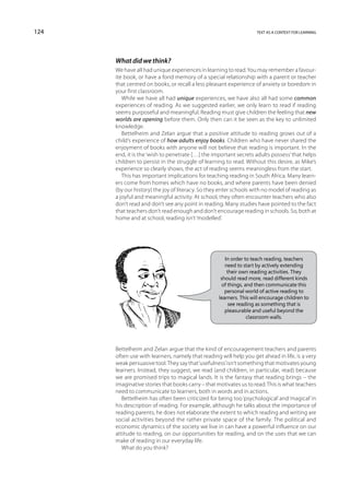 124                                                                text as a context for learning




      What did we think?
      We have all had unique experiences in learning to read. You may remember a favour-
      ite book, or have a fond memory of a special relationship with a parent or teacher
      that centred on books, or recall a less pleasant experience of anxiety or boredom in
      your first classroom.
         While we have all had unique experiences, we have also all had some common
      experiences of reading. As we suggested earlier, we only learn to read if reading
      seems purposeful and meaningful. Reading must give children the feeling that new
      worlds are opening before them. Only then can it be seen as the key to unlimited
      knowledge.
         Bettelheim and Zelan argue that a positive attitude to reading grows out of a
      child’s experience of how adults enjoy books. Children who have never shared the
      enjoyment of books with anyone will not believe that reading is important. In the
      end, it is the ‘wish to penetrate […] the important secrets adults possess’ that helps
      children to persist in the struggle of learning to read. Without this desire, as Mike’s
      experience so clearly shows, the act of reading seems meaningless from the start.
         This has important implications for teaching reading in South Africa. Many learn-
      ers come from homes which have no books, and where parents have been denied
      (by our history) the joy of literacy. So they enter schools with no model of reading as
      a joyful and meaningful activity. At school, they often encounter teachers who also
      don’t read and don’t see any point in reading. Many studies have pointed to the fact
      that teachers don’t read enough and don’t encourage reading in schools. So, both at
      home and at school, reading isn’t ‘modelled’.




                                                     In order to teach reading, teachers
                                                     need to start by actively extending
                                                      their own reading activities. They
                                                   should read more, read different kinds
                                                    of things, and then communicate this
                                                     personal world of active reading to
                                                  learners. This will encourage children to
                                                       see reading as something that is
                                                     pleasurable and useful beyond the
                                                                classroom walls.




      Bettelheim and Zelan argue that the kind of encouragement teachers and parents
      often use with learners, namely that reading will help you get ahead in life, is a very
      weak persuasive tool. They say that ‘usefulness’ isn’t something that motivates young
      learners. Instead, they suggest, we read (and children, in particular, read) because
      we are promised trips to magical lands. It is the fantasy that reading brings – the
      imaginative stories that books carry – that motivates us to read. This is what teachers
      need to communicate to learners, both in words and in actions.
         Bettelheim has often been criticized for being too ‘psychological’ and ‘magical’ in
      his description of reading. For example, although he talks about the importance of
      reading parents, he does not elaborate the extent to which reading and writing are
      social activities beyond the rather private space of the family. The political and
      economic dynamics of the society we live in can have a powerful influence on our
      attitude to reading, on our opportunities for reading, and on the uses that we can
      make of reading in our everyday life.
         What do you think?
 