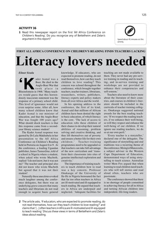 text as a context for learning                                                                                                           125



   Activity 36
   1	 Read this newspaper report on the first ‘All Africa Conference on
      Children’s Reading’. Do you recognize any of Bettelheim and Zelan’s
      argument in this report?                                                                                Spend about 45 minutes on this
                                                                                                              activity.




Literacy lovers needed
FIRST ALL AFRICA CONFERENCE ON CHILDREN’S READING FINDS TEACHERS LACKING




   Elinor Sisulu                            knowledge. If educators, who are                     teaching are not made available to




   ‘K
                                            expected to promote reading, do not                  them. They never had any pre-serv-
                   ader Asmal was a         read themselves, how can they teach                  ice training in reading and its teach-
                   Boer. He died in the     children to love reading? This                       ing, and in-service training and
                   Anglo-Boer War that      concern was echoed throughout the                    workshops are not provided to
                   took place in            conference, which brought together                   enhance their competencies and
   Bloemfontein in 1968.’ Many teach-       teachers, teacher trainers, librarians,              self-esteem.’
   ers would guess that this horren-        researchers, writers, publishers,                        Teachers also need to know more
   dously inaccurate statement was the      literacy experts and policy makers                   about the literature of their coun-
   response of a primary school child.      from all over Africa and the world.                  tries, and courses in children’s liter-
   This level of ignorance would not            In his opening address to the                    ature should be included in the
   even surprise some. After all, how       conference, the first of its kind,                   curricula of teacher training colleg-
   many school children know that           Asmal said that millions of African                  es. Onukaogu suggested national
   Kader Asmal is our minister of           children have been denied the right                  awards for the best reading teach-
   education, and that the Anglo-Boer       to basic education, of which literacy                ers: ‘If we respect the reading teach-
   War was fought 100 years ago?            is the core. ‘The lack of access to                  ers, if we enhance their well-being,
   What should shock teachers is that       education robs these children of                     so will they respect and enhance the
   this response came from a second-        their chance to develop their natural                well-being of our children. If we
   year library science student!            abilities of reasoning, problem                      ignore our reading teachers, we do
      The Kader Asmal response was          solving and creative thinking, and                   so at our own peril.’
   quoted by Dr Lulu Makhubela in her       thus lift themselves out of poverty                      ‘Every teacher is a storyteller,’
   presentation to the All Africa           and ensure a better life for their own               declared one of the delegates. The
   Conference on Children’s Reading         c h i l d r e n . ’ Te a c h e r - t r a i n i n g   significance of storytelling and oral
   held in Pretoria on August 6 to 9. At    programmes need to be upgraded so                    traditions was a recurring theme of
   the conference, a leading Ugandan        that teachers can take full advantage                the conference. Mzingizi Manzezulu,
   publisher, James Tumusilme, told of      of the new curriculum and ‘trans-                    a subject adviser in the Western
   a school in Nigeria where a student,     form their classrooms into sites of                  Cape Department of Education,
   when asked who wrote Macbeth,            genuine intellectual exploration and                 demonstrated ways of using story-
   replied ‘I do not know, but it was not   creativity.’                                         telling to teach science. Australian
   me!’ The teacher and principal also          The importance of training teach-                writer Mem Fox argued that when
   did not know who wrote Macbeth           ers to teach children how to read                    learning to read children need teach-
   but agreed that it was not their         was a key concern. Professor                         ers who will tell stories and read
   student!                                 Onukaogu of the University of                        aloud often, teachers who are
      Naturally these anecdotes evoked      Ile-Ife in Nigeria bemoaned the fact                 passionate.
   much laughter among the confer-          that far too often teachers in Africa                    The conference showed that there
   ence delegates, but there was an         are ill-motivated and ill-equipped to                is no shortage of people committed
   underlying grave concern that many       teach reading. He argued that teach-                 to achieving literacy for all in Africa
   teachers and librarians do not read      ers in Africa are underpaid and                      and turning African children into
   enough to acquire basic general          neglected. ‘Adequate facilities for                  independent, life-long readers.


   2	 The article asks, ‘If educators, who are expected to promote reading, do
      not read themselves, how can they teach children to love reading?’ and
      claims that ‘[…] often teachers in Africa are ill-motivated and ill-equipped
      to teach reading.’ Discuss these views in terms of Bettelheim and Zelan’s
      ideas about reading.
 