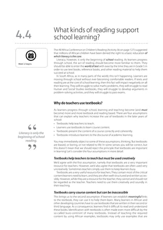 What kinds of reading support
4.4                    school learning?
                       The All Africa Conference on Children’s Reading (Activity 36 on page 127) suggested
                       that millions of African children have been denied the right to a basic education of
            12         which literacy is the core.
                         Literacy, however, is only the beginning of school reading. As learners progress
Week 12 begins.        through school, the act of reading should become more familiar to them. They
                       should be able to enter the world of text with ease by the time they are in Grade 5 in
                       order to use text books, reference books, and other reading material to help them
                       succeed at school.
                         In South Africa, as in many parts of the world, this isn’t happening. Learners are
                       moving through school without ever becoming comfortable readers. If texts and
                       reading are at the core of school learning, then this fact will impact negatively on all
                       their learning. They will struggle to solve maths problems, they will struggle to read
                       Human and Social Studies textbooks, they will struggle to develop arguments in
                       problem-solving activities, and they will struggle to pass exams.



                       Why do teachers use textbooks?
                       As learners progress through school, learning and teaching become (and must
                       become) more and more textbook and reading based. There are four assumptions
                       that can explain why teachers increase the use of textbooks in the later years of
                       school:
                       •	 Textbooks help teachers to teach.
                       •	 Learners use textbooks to learn course content.
                       •	 Textbooks present the content of a course correctly and coherently.
Literacy is only the
                       •	 Textbooks introduce learners to the discourse of academic learning.
beginning of school
     reading.          You may immediately object to some of these assumptions, thinking, ‘But textbooks
                       are biased, or boring, or not related to life.’ In some senses you will be correct, but
                       this doesn’t mean that we should reject the principle that textbooks are important
                       in learning! Let’s consider the four assumptions in more detail.

                       Textbooks help teachers to teach but must be used creatively
                       We’d agree with the first assumption, namely that textbooks are a very important
                       resource for teachers. However, we’d also agree that textbooks are often used very
                       uncreatively. Sometimes teachers simply use them to keep learners busy.
                          Textbooks are a very useful resource for teachers. They contain most of the critical
                       content learners need to learn, and they are often well-structured and written acces-
                       sibly. However, while they are a resource for the teacher, they cannot and should not
                       be regarded as the teacher. Teachers need to use them creatively and soundly in
                       their teaching.

                       Textbooks carry course content but can be inaccessible
                       This brings us to the second assumption. If learners can establish meaningful links
                       to the textbook, they can use it to help them learn. Many learners in African and
                       other developing countries have to use textbooks that are written in their second or
                       third language. As a consequence, learners find it difficult to read and understand
                       these books. Identification with textbooks is often made even more difficult by the
                       so-called ‘euro-centrism’ of many textbooks. Instead of teaching the required
                       content by using African examples, textbooks may only use examples that are
 