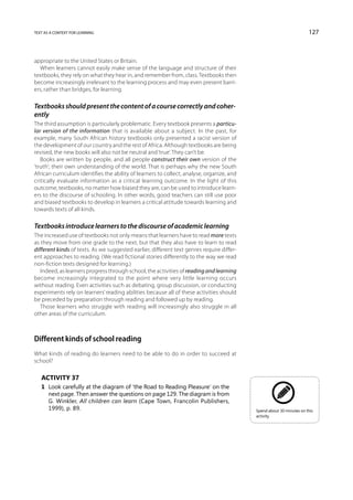 text as a context for learning                                                                                        127



appropriate to the United States or Britain.
  When learners cannot easily make sense of the language and structure of their
textbooks, they rely on what they hear in, and remember from, class. Textbooks then
become increasingly irrelevant to the learning process and may even present barri-
ers, rather than bridges, for learning.

Textbooks should present the content of a course correctly and coher-
ently
The third assumption is particularly problematic. Every textbook presents a particu-
lar version of the information that is available about a subject. In the past, for
example, many South African history textbooks only presented a racist version of
the development of our country and the rest of Africa. Although textbooks are being
revised, the new books will also not be neutral and ‘true’. They can’t be.
   Books are written by people, and all people construct their own version of the
‘truth’; their own understanding of the world. That is perhaps why the new South
African curriculum identifies the ability of learners to collect, analyse, organize, and
critically evaluate information as a critical learning outcome. In the light of this
outcome, textbooks, no matter how biased they are, can be used to introduce learn-
ers to the discourse of schooling. In other words, good teachers can still use poor
and biased textbooks to develop in learners a critical attitude towards learning and
towards texts of all kinds.

Textbooks introduce learners to the discourse of academic learning
The increased use of textbooks not only means that learners have to read more texts
as they move from one grade to the next, but that they also have to learn to read
different kinds of texts. As we suggested earlier, different text genres require differ-
ent approaches to reading. (We read fictional stories differently to the way we read
non-fiction texts designed for learning.)
   Indeed, as learners progress through school, the activities of reading and learning
become increasingly integrated to the point where very little learning occurs
without reading. Even activities such as debating, group discussion, or conducting
experiments rely on learners’ reading abilities because all of these activities should
be preceded by preparation through reading and followed up by reading.
   Those learners who struggle with reading will increasingly also struggle in all
other areas of the curriculum.



Different kinds of school reading
What kinds of reading do learners need to be able to do in order to succeed at
school?

   Activity 37
   1	 Look carefully at the diagram of ‘the Road to Reading Pleasure’ on the
      next page. Then answer the questions on page 129. The diagram is from
      G. Winkler, All children can learn (Cape Town, Francolin Publishers,
      1999), p. 89.                                                                        Spend about 30 minutes on this
                                                                                           activity.
 