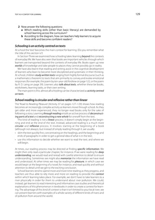 text as a context for learning                                                                129



   2	 Now answer the following questions:
   	 a	Which reading skills (other than basic literacy) are demanded by
        school learning across the curriculum?
   	 b	According to the diagram, how can teachers help learners to acquire
        these skills and become confident readers?

Schooling is an activity centred on texts
At school the ‘text’ becomes the main context for learning. (Do you remember what
the title of this section is?)
   In Section Three we examined how schooling takes learning beyond the contexts
of everyday life. We have also seen that books are important vehicles through which
learners are transported beyond the contexts of everyday life. Books open up new
worlds of knowledge and take people to places they cannot possibly go in reality.
   We have also learnt that reading and writing assist in the cognitive development
of learners who learn to become more disciplined and systematic in their thinking.
At school, children study written texts ranging from highly formal discourse (such as
a mathematics theorem) to texts that aim primarily to convey and evoke emotional
responses (for example, the poem by ten-year-old Andrew on page 122, or the poem
by R. D. Laing on page 39). Learners also talk about texts, whether these be books,
worksheets, learning tasks, or their own writing.
   The main point is this: almost all schooling can be characterized as activity centred
on texts.

School reading is circular and reflexive rather than linear
The ‘Road to Reading Pleasure’ (Activity 37 on pages 127–129) shows how reading
becomes an increasingly complex activity as learners move through school. As they
get older and more experienced, they no longer read books only for the sake of
following a story. Learning through reading entails an active process of deconstruct-
ing parts of a text and reconstructing a new whole for oneself from the text.
   This kind of reading is not a linear process: it doesn’t simply begin at the begin-
ning and end at the end of the text. Instead, advanced reading is a much more
circular and reflexive process. It involves starting at the beginning of a book
(although not always), but instead of simply reading through it, we usually:
•	 skim the text quickly first, concentrating on the headings, and the beginnings and
   ends of paragraphs in order to get a general idea of what is in the text;
•	 use this information to decide whether we want to read the text, and where we
   will begin.

At times, our reading process may be directed at finding specific information. We
might then only read a particular chapter, for instance. If we were reading for deep
understanding, we would read and reread with careful attention to detail to ensure
understanding. Sometimes we might also memorize the information we have read
and understood. At other times we may be reading for pleasure, in which case we
would begin at the beginning of a novel, for instance, and read quickly and without
attention to detail until we get to the exciting conclusion.
   School learners tend to spend more and more time reading as they progress, and
teachers are thus able to rely more and more on reading to provide the context
within which learning takes place. For example, we don’t have to take learners to a
river physically in order for them to understand about river pollution. We could,
instead, get learners to read interesting and informative case studies and theoretical
explanations of this phenomenon in textbooks in order to create a context for learn-
ing. The advantage of this kind of context is that it isn’t limited to your local river; we
can present learners with examples of a whole variety of different kinds of rivers and
of pollution from around the world.
 