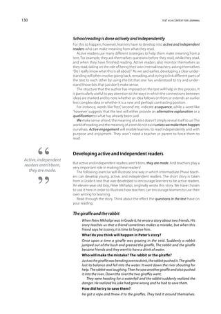 130                                                                                   text as a context for learning




                        School reading is done actively and independently
                        For this to happen, however, learners have to develop into active and independent
                        readers who can make meaning from what they read.
                           Active readers use many different strategies to help them make meaning from a
                        text. For example, they ask themselves questions before they read, while they read,
                        and when they have finished reading. Active readers also monitor themselves as
                        they read, taking on the role of being their own internal teachers, asking themselves
                        ‘Do I really know what this is all about?’ As we said earlier, developing a clear under-
                        standing will often involve going back, rereading, and trying to link different parts of
                        the text to each other by using the bit that one has understood to try and under-
                        stand those bits that just don’t make sense.
                           The structure that the author has imposed on the text will help in this process. It
                        is particularly useful to pay attention to the ways in which the connections between
                        ideas are marked and to note whether an idea follows on from or extends an earlier
                        less complex idea or whether it is a new and perhaps contrasting position.
                           For instance, words like ‘first’, ‘second’ etc. indicate a sequence, while a word like
                        ‘however’ suggests that the text will either provide an alternative explanation or a
                        qualification to what has already been said.
                           We make sense of text; the meaning of a text doesn’t simply reveal itself to us! The
                        world of reading and the meaning of a text do not exist unless we make them happen
                        ourselves. Active engagement will enable learners to read independently and with
                        purpose and enjoyment. They won’t need a teacher or parent to force them to
                        read.



                        Developing active and independent readers
 Active, independent
                        But active and independent readers aren’t born, they are made. And teachers play a
 readers aren’t born,
                        very important role in making these readers!
   they are made.          The following exercise will illustrate one way in which Intermediate Phase teach-
                        ers can develop young, active, and independent readers. The short story is taken
                        from a Grade 6 text that was developed to encourage learners to be active readers.
                        An eleven-year-old boy, Peter Mkhalipi, originally wrote this story. We have chosen
                        to use it here in order to illustrate how teachers can encourage learners to use their
                        own writing for learning.
                           Read through the story. Think about the effect the questions in the text have on
                        your reading.

                        The giraffe and the rabbit
                              When Peter Mkhalipi was in Grade 6, he wrote a story about two friends. His
                              story teaches us that a friend sometimes makes a mistake, but when this
                              friend says he is sorry, it is time to forgive him.
                              What do you think will happen in Peter’s story?
                              Once upon a time a giraffe was grazing in the veld. Suddenly a rabbit
                              jumped out of the bush and greeted the giraffe. The rabbit and the giraffe
                              became friends and they went to have a drink of water.
                              Who will make the mistake? The rabbit or the giraffe?
                              Just as the giraffe was bending over to drink, the rabbit pushed it. The giraffe
                              lost its balance and fell into the water. It went down the river shouting for
                              help. The rabbit was laughing. Then he saw another giraffe and also pushed
                              it into the river. Down the river the two giraffes went.
                                  They were heading for a waterfall and the rabbit suddenly realized the
                              danger. He realized his joke had gone wrong and he had to save them.
                              How did he try to save them?
                              He got a rope and threw it to the giraffes. They tied it around themselves.
 