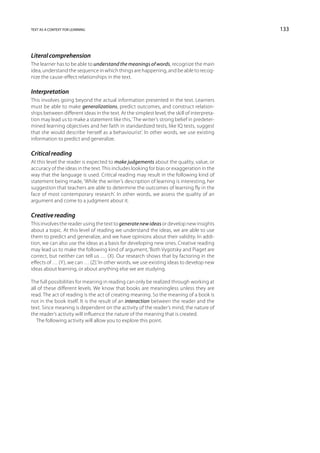 text as a context for learning                                                               133



Literal comprehension
The learner has to be able to understand the meanings of words, recognize the main
idea, understand the sequence in which things are happening, and be able to recog-
nize the cause-effect relationships in the text.

Interpretation
This involves going beyond the actual information presented in the text. Learners
must be able to make generalizations, predict outcomes, and construct relation-
ships between different ideas in the text. At the simplest level, the skill of interpreta-
tion may lead us to make a statement like this, ‘The writer’s strong belief in predeter-
mined learning objectives and her faith in standardized tests, like IQ tests, suggest
that she would describe herself as a behaviourist’. In other words, we use existing
information to predict and generalize.

Critical reading
At this level the reader is expected to make judgements about the quality, value, or
accuracy of the ideas in the text. This includes looking for bias or exaggeration in the
way that the language is used. Critical reading may result in the following kind of
statement being made, ‘While the writer’s description of learning is interesting, her
suggestion that teachers are able to determine the outcomes of learning fly in the
face of most contemporary research’. In other words, we assess the quality of an
argument and come to a judgment about it.

Creative reading
This involves the reader using the text to generate new ideas or develop new insights
about a topic. At this level of reading we understand the ideas, we are able to use
them to predict and generalize, and we have opinions about their validity. In addi-
tion, we can also use the ideas as a basis for developing new ones. Creative reading
may lead us to make the following kind of argument, ‘Both Vygotsky and Piaget are
correct, but neither can tell us … (X). Our research shows that by factoring in the
effects of … (Y), we can … (Z).’ In other words, we use existing ideas to develop new
ideas about learning, or about anything else we are studying.

The full possibilities for meaning in reading can only be realized through working at
all of these different levels. We know that books are meaningless unless they are
read. The act of reading is the act of creating meaning. So the meaning of a book is
not in the book itself. It is the result of an interaction between the reader and the
text. Since meaning is dependent on the activity of the reader’s mind, the nature of
the reader’s activity will influence the nature of the meaning that is created.
   The following activity will allow you to explore this point.
 
