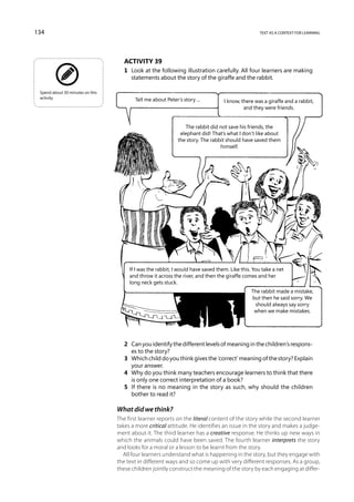 134                                                                                                text as a context for learning




                                     Activity 39
                                     1	 Look at the following illustration carefully. All four learners are making
                                        statements about the story of the giraffe and the rabbit.

 Spend about 30 minutes on this
 activity.                               Tell me about Peter’s story ...          I know, there was a giraffe and a rabbit,
                                                                                           and they were friends.


                                                                The rabbit did not save his friends, the
                                                              elephant did! That’s what I don’t like about
                                                             the story. The rabbit should have saved them
                                                                                himself.




                                       If I was the rabbit, I would have saved them. Like this. You take a net
                                       and throw it across the river, and then the giraffe comes and her
                                       long neck gets stuck.
                                                                                               The rabbit made a mistake,
                                                                                               but then he said sorry. We
                                                                                                should always say sorry
                                                                                                when we make mistakes.




                                     2	 Can you identify the different levels of meaning in the children’s respons-
                                        es to the story?
                                     3	 Which child do you think gives the ‘correct’ meaning of the story? Explain
                                        your answer.
                                     4	 Why do you think many teachers encourage learners to think that there
                                        is only one correct interpretation of a book?
                                     5	 If there is no meaning in the story as such, why should the children
                                        bother to read it?

                                  What did we think?
                                  The first learner reports on the literal content of the story while the second learner
                                  takes a more critical attitude. He identifies an issue in the story and makes a judge-
                                  ment about it. The third learner has a creative response. He thinks up new ways in
                                  which the animals could have been saved. The fourth learner interprets the story
                                  and looks for a moral or a lesson to be learnt from the story.
                                    All four learners understand what is happening in the story, but they engage with
                                  the text in different ways and so come up with very different responses. As a group,
                                  these children jointly construct the meaning of the story by each engaging at differ-
 
