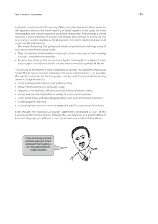 text as a context for learning                                                             135



ent levels. In order for the full meaning of the story to be developed, these levels are
all important: without the literal meaning of what happens in the story, the more
interpretative and critical responses would not be possible. And whereas a critical
response is more important in relation to textbooks than perhaps to a story like this
one, learners need to develop a critical approach not only to reading but also to all
aspects of life and learning.
   The levels of meaning that go beyond literal comprehension challenge many of
our preconceived ideas about books:
•	 They raise doubts about whether it is enough, or even necessary, to teach reading
   through comprehension exercises.
•	 Because they show us that so much of a book’s meaning lies in a learner’s head,
   they suggest that teachers should not emphasize memorizing what’s in a book.

The activity of the learner is now recognized as central. The outcomes that guide
South Africa’s new curriculum emphasize this active role for learners. For example,
the specific outcomes for the Languages, Literacy, and Communication learning
area encourage learners to:
•	 make and negotiate meaning and understanding;
•	 show critical awareness of language usage;
•	 respond to the aesthetic, affective, cultural, and social values in texts;
•	 access and use information from a variety of sources and situations;
•	 understand, know, and apply language structures and conventions in context;
•	 use language for learning;
•	 use appropriate communication strategies for specific purposes and situations.

Even though the National Curriculum Statements developed as part of the
Curriculum 2005 Review process describe the LLC outcomes in a slightly different
form and language, you will notice that they remain very similar to those above.




           These outcomes promote
           a critical approach to text
           and assert that reading is
            an interaction between
                 reader and text.
 
