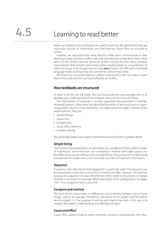 4.5   Learning to read better
      Earlier we looked at how textbooks are used for learning. We agreed that they are
      important sources of information and that learners need them to succeed at
      school.
         However, we also know that many teachers either don’t use textbooks in their
      teaching or they use them ineffectively, and many learners simply learn them off by
      heart. As the content and the demands of their courses become more complex,
      many learners feel stressed and anxious about reading books or using libraries to
      help them study. Even though learners may want to learn, the difficulty of textbook
      language makes reading tiring and, sometimes, almost impossible.
         We know that successful reading is about ‘cracking the code’. Let’s take a closer
      look at this code and find out how textbooks are written.


      How textbooks are structured
      In order to do this we will ‘study’ this Learning Guide and use examples from it to
      develop your understanding of the textbook code and the structure of text.
         The information in textbooks is usually organized and presented in carefully-
      designed patterns. Alvermann has identified five kinds of text structures or organ-
      izing patterns found in most textbooks, no matter what the subject content of the
      book might be. They are:
      •	 simple listings;
      •	 sequences;
      •	 comparisons;
      •	 cause-effect patterns;
      •	 problem solving.

      We will briefly explain each pattern before we work with them in greater depth.

      Simple listing
      This involves the presentation of information as a simple list of facts, often in order
      of importance. Sometimes lists are numbered or marked with bullet points. For
      example, what you are reading now is a simple listing. The purpose of a simple listing
      is to provide the reader with a short and clear overview of important information.

      Sequence
      A sequence describes events that happened in a particular order. The sequence can
      be presented as a story line, a time line, or a ‘before and after’ situation. The teaching
      purpose of a sequence is to draw the attention of the reader to the process or change
      involved in an event. For example, Mike’s description of his reading lesson on pages
      118–119 is a sequence with a story line.

      Compare and contrast
      This kind of text concentrates on differences and similarities between two or more
      things. Look at, for example, Donaldson’s discussion of the spoken and the written
      word on page 112. The purpose of writing and organizing a text in this way is to
      sharpen the reader’s understanding and definition of ideas.

      Cause and effect
      Cause-effect patterns look at events and their causes or consequences. The infor-
 