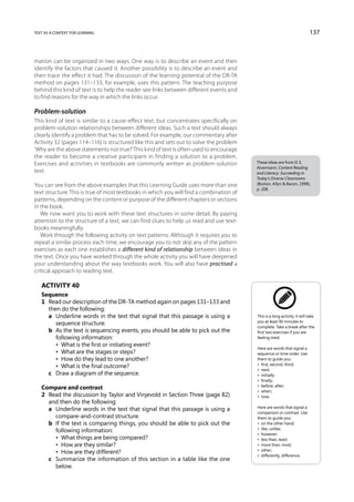 text as a context for learning                                                                                            137



mation can be organized in two ways. One way is to describe an event and then
identify the factors that caused it. Another possibility is to describe an event and
then trace the effect it had. The discussion of the learning potential of the DR-TA
method on pages 131–133, for example, uses this pattern. The teaching purpose
behind this kind of text is to help the reader see links between different events and
to find reasons for the way in which the links occur.

Problem-solution
This kind of text is similar to a cause-effect text, but concentrates specifically on
problem-solution relationships between different ideas. Such a text should always
clearly identify a problem that has to be solved. For example, our commentary after
Activity 32 (pages 114–116) is structured like this and sets out to solve the problem
‘Why are the above statements not true?’ This kind of text is often used to encourage
the reader to become a creative participant in finding a solution to a problem.
Exercises and activities in textbooks are commonly written as problem-solution           These ideas are from D. E.
                                                                                         Alvermann, Content Reading
text.                                                                                    and Literacy: Succeeding in
                                                                                         Today’s Diverse Classrooms
You can see from the above examples that this Learning Guide uses more than one          (Boston, Allyn  Bacon, 1998),
                                                                                         p. 208.
text structure. This is true of most textbooks in which you will find a combination of
patterns, depending on the content or purpose of the different chapters or sections
in the book.
   We now want you to work with these text structures in some detail. By paying
attention to the structure of a text, we can find clues to help us read and use text-
books meaningfully.
   Work through the following activity on text patterns. Although it requires you to
repeat a similar process each time, we encourage you to not skip any of the pattern
exercises as each one establishes a different kind of relationship between ideas in
the text. Once you have worked through the whole activity you will have deepened
your understanding about the way textbooks work. You will also have practised a
critical approach to reading text.

   Activity 40
   Sequence
   1	 Read our description of the DR-TA method again on pages 131–133 and
      then do the following:
   	 a	 Underline words in the text that signal that this passage is using a            This is a long activity. It will take
                                                                                         you at least 90 minutes to
         sequence structure.
                                                                                         complete. Take a break after the
   	 b	 the text is sequencing events, you should be able to pick out the
         As                                                                              first two exercises if you are
         following information:                                                          feeling tired.
   	 	 •  What is the first or initiating event?
                                                                                         Here are words that signal a
   	 	 •  What are the stages or steps?                                                  sequence or time order. Use
   	 	 •  How do they lead to one another?                                               them to guide you:
                                                                                         •  first, second, third;
   	 	 •  What is the final outcome?
                                                                                         •  next;
   	 c	 Draw a diagram of the sequence.                                                  •  initially;
                                                                                         •  finally;
                                                                                         •  before, after;
   Compare and contrast
                                                                                         •  when;
   2	 Read the discussion by Taylor and Vinjevold in Section Three (page 82)             •  now.
      and then do the following:
                                                                                         Here are words that signal a
   	 a	Underline words in the text that signal that this passage is using a
                                                                                         comparison or contrast. Use
        compare-and-contrast structure.                                                  them to guide you:
   	 b	 the text is comparing things, you should be able to pick out the
        If                                                                               •  on the other hand;
                                                                                         •  like, unlike;
        following information:
                                                                                         •  however;
   	 	 •  What things are being compared?                                                •  less than, least;
   	 	 •  How are they similar?                                                          •  more than, most;
                                                                                         •  other;
   	 	 •  How are they different?
                                                                                         •  differently, difference.
   	 c	Summarize the information of this section in a table like the one
        below.
 