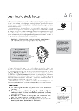 Learning to study better                                                                                      4.6
Earlier we observed that many people use the words ‘reading’, ‘studying’, and ‘learn-
ing’ as if they all mean the same thing. We found out that although text-related
learning happens in both everyday life and at school, school learning in particular
                                                                                                           13
requires a lot of reading.
   Later we discovered some similarities between reading as a meaning-making
                                                                                            Week 13 begins.
process and learning. We also learnt why reading is such a powerful tool for learning.
Because it is so important to learning, we investigated different ways of reading and
showed how reading-for-learning can only happen when we become aware of the
nature of the written language and develop a critical attitude towards the text. As
the famous writer and educator, Paulo Freire, explains:

      ‘Studying is a difficult task that requires a systematic and critical atti-
      tude and intellectual discipline acquired only through practice.’                     This phrase is from Reading 14.
                                                                                            Paulo Freire was a Brazilian
                                                                                            educator who lived from 1921
                                                                                            to 1997. His ideas were very
                                                                                            influential in South Africa, first
                                                                                            in the radical Christian groups
                                                                                            and the black consciousness
               As teachers it is our                                                        movement and then in the
                                                                                            development of people’s
           responsibility to introduce
                                                                                            education in the late 1980s.
          learners to the practice and
         discipline of study. In order to
             do this well, we need to
          understand what the act of
        study really is and how it can be
                  encouraged.




In Activity 16 (Section Two, page 61) we thought about how learning is (and is not)
like banking. Paulo Freire used this metaphor to capture the old idea that learners
are passive recipients rather than active constructors of knowledge. In his book,
Pedagogy of the Oppressed, he made a distinction between banking education on
the one hand, and critical or dialogic education on the other. He urged that educa-
tors should stop thinking of teaching and learning as being like depositing money
in a bank, or depositing facts in the head of a learner, and rather think of it as an
active, critical process which can emancipate learners.
   In his article in the Reader, Freire takes this notion further in relation to the acts
(one might say activities and stress that they are active) of reading and studying.

   Activity 41
   1	 Turn to Reading 14 ‘The act of study’ from Freire’s book, The Politics of
      Education.
   2	 Compare ‘banking education’ to studying with a ‘critical vision’. (A hint:
      use what you learnt about the compare-and-contrast text structure to
      answer this question.)                                                                Spend about 90 minutes on this
                                                                                            activity. Read carefully. Use the
   3	 Would the DR-TA method of reading fit in with Freire’s ideas about                    ideas about reading and text
      study? If so, explain how. If not, explain why you don’t think so.                    structures you have learnt to
   4	 What does Freire say about the relationship between the learner and the               inform your reading. See
                                                                                            whether any of Freire’s ideas are
      world? In other words, what is the point of studying?                                 useful to your own ‘act’ of
                                                                                            study.
 