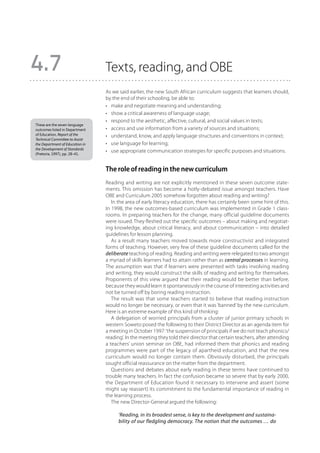 4.7                              Texts, reading, and OBE
                                 As we said earlier, the new South African curriculum suggests that learners should,
                                 by the end of their schooling, be able to:
                                 •	 make and negotiate meaning and understanding;
                                 •	 show a critical awareness of language usage;
                                 •	 respond to the aesthetic, affective, cultural, and social values in texts;
These are the seven language
outcomes listed in Department    •	 access and use information from a variety of sources and situations;
of Education, Report of the      •	 understand, know, and apply language structures and conventions in context;
Technical Committee to Assist
the Department of Education in   •	 use language for learning;
the Development of Standards
(Pretoria, 1997), pp. 28–41.
                                 •	 use appropriate communication strategies for specific purposes and situations.


                                 The role of reading in the new curriculum
                                 Reading and writing are not explicitly mentioned in these seven outcome state-
                                 ments. This omission has become a hotly-debated issue amongst teachers. Have
                                 OBE and Curriculum 2005 somehow forgotten about reading and writing?
                                    In the area of early literacy education, there has certainly been some hint of this.
                                 In 1998, the new outcomes-based curriculum was implemented in Grade 1 class-
                                 rooms. In preparing teachers for the change, many official guideline documents
                                 were issued. They fleshed out the specific outcomes – about making and negotiat-
                                 ing knowledge, about critical literacy, and about communication – into detailed
                                 guidelines for lesson planning.
                                    As a result many teachers moved towards more constructivist and integrated
                                 forms of teaching. However, very few of these guideline documents called for the
                                 deliberate teaching of reading. Reading and writing were relegated to two amongst
                                 a myriad of skills learners had to attain rather than as central processes in learning.
                                 The assumption was that if learners were presented with tasks involving reading
                                 and writing, they would construct the skills of reading and writing for themselves.
                                 Proponents of this view argued that their reading would be better than before,
                                 because they would learn it spontaneously in the course of interesting activities and
                                 not be turned off by boring reading instruction.
                                    The result was that some teachers started to believe that reading instruction
                                 would no longer be necessary, or even that it was ‘banned’ by the new curriculum.
                                 Here is an extreme example of this kind of thinking:
                                    A delegation of worried principals from a cluster of junior primary schools in
                                 western Soweto posed the following to their District Director as an agenda item for
                                 a meeting in October 1997: ‘the suspension of principals if we do not teach phonics/
                                 reading’. In the meeting they told their director that certain teachers, after attending
                                 a teachers’ union seminar on OBE, had informed them that phonics and reading
                                 programmes were part of the legacy of apartheid education, and that the new
                                 curriculum would no longer contain them. Obviously disturbed, the principals
                                 sought official reassurance on the matter from the department.
                                    Questions and debates about early reading in these terms have continued to
                                 trouble many teachers. In fact the confusion became so severe that by early 2000,
                                 the Department of Education found it necessary to intervene and assert (some
                                 might say reassert) its commitment to the fundamental importance of reading in
                                 the learning process.
                                    The new Director-General argued the following:

                                       ‘Reading, in its broadest sense, is key to the development and sustaina-
                                       bility of our fledgling democracy. The notion that the outcomes … do
 