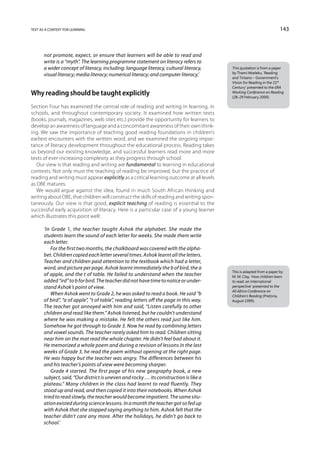 text as a context for learning                                                                                         143



       not promote, expect, or ensure that learners will be able to read and
       write is a “myth”. The learning programme statement on literacy refers to
       a wider concept of literacy, including: language literacy, cultural literacy,      This quotation is from a paper
                                                                                          by Thami Mseleku, ‘Reading
       visual literacy; media literacy; numerical literacy; and computer literacy.’
                                                                                          and Tirisano – Government’s
                                                                                          Vision for Reading in the 21st
                                                                                          Century’ presented to the ERA
Why reading should be taught explicitly                                                   Working Conference on Reading
                                                                                          (28–29 February 2000).

Section Four has examined the central role of reading and writing in learning, in
schools, and throughout contemporary society. It examined how written texts
(books, journals, magazines, web sites etc.) provide the opportunity for learners to
develop an awareness of language and a concomitant awareness of their own think-
ing. We saw the importance of teaching good reading foundations in children’s
earliest encounters with the written word, and we examined the ongoing impor-
tance of literacy development throughout the educational process. Reading takes
us beyond our existing knowledge, and successful learners read more and more
texts of ever-increasing complexity as they progress through school.
   Our view is that reading and writing are fundamental to learning in educational
contexts. Not only must the teaching of reading be improved, but the practice of
reading and writing must appear explicitly as a critical learning outcome at all levels
as OBE matures.
   We would argue against the idea, found in much South African thinking and
writing about OBE, that children will construct the skills of reading and writing spon-
taneously. Our view is that good, explicit teaching of reading is essential to the
successful early acquisition of literacy. Here is a particular case of a young learner
which illustrates this point well:

       ‘In Grade 1, the teacher taught Ashok the alphabet. She made the
       students learn the sound of each letter for weeks. She made them write
       each letter.
           For the first two months, the chalkboard was covered with the alpha-
       bet. Children copied each letter several times. Ashok learnt all the letters.
       Teacher and children paid attention to the textbook which had a letter,
       word, and picture per page. Ashok learnt immediately the b of bird, the a
                                                                                          This is adapted from a paper by
       of apple, and the t of table. He failed to understand when the teacher             M. M. Clay, ‘How children learn
       added “ird” to b for bird. The teacher did not have time to notice or under-       to read: an international
       stand Ashok’s point of view.                                                       perspective’ presented to the
                                                                                          All Africa Conference on
           When Ashok went to Grade 2, he was asked to read a book. He said “b            Children’s Reading (Pretoria,
       of bird”, “a of apple”, “t of table”, reading letters off the page in this way.    August 1999).
       The teacher got annoyed with him and said, “Listen carefully to other
       children and read like them.” Ashok listened, but he couldn’t understand
       where he was making a mistake. He felt the others read just like him.
       Somehow he got through to Grade 3. Now he read by combining letters
       and vowel sounds. The teacher rarely asked him to read. Children sitting
       near him on the mat read the whole chapter. He didn’t feel bad about it.
       He memorized a whole poem and during a revision of lessons in the last
       weeks of Grade 3, he read the poem without opening at the right page.
       He was happy but the teacher was angry. The differences between his
       and his teacher’s points of view were becoming sharper.
           Grade 4 started. The first page of his new geography book, a new
       subject, said, “Our district is uneven and rocky … its construction is like a
       plateau.” Many children in the class had learnt to read fluently. They
       stood up and read, and then copied it into their notebooks. When Ashok
       tried to read slowly, the teacher would become impatient. The same situ-
       ation existed during science lessons. In a month the teacher got so fed up
       with Ashok that she stopped saying anything to him. Ashok felt that the
       teacher didn’t care any more. After the holidays, he didn’t go back to
       school.’
 