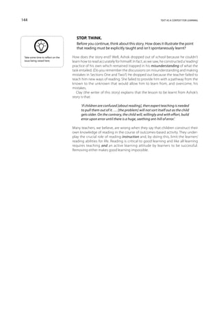 144                                                                                               text as a context for learning




                                       Stop. Think.
                                       Before you continue, think about this story. How does it illustrate the point
                                       that reading must be explicitly taught and isn’t spontaneously learnt?

 Take some time to reflect on the   How does the story end? Well, Ashok dropped out of school because he couldn’t
 issue being raised here.           learn how to read accurately for himself. In fact, as we saw, he constructed a ‘reading’
                                    practice of his own which remained trapped in his misunderstanding of what the
                                    task entailed. (Do you remember the discussions on misunderstanding and making
                                    mistakes in Sections One and Two?) He dropped out because the teacher failed to
                                    teach him new ways of reading. She failed to provide him with a pathway from the
                                    known to the unknown that would allow him to learn from, and overcome, his
                                    mistakes.
                                       Clay (the writer of this story) explains that the lesson to be learnt from Ashok’s
                                    story is that:

                                          ‘if children are confused [about reading], then expert teaching is needed
                                          to pull them out of it. … [the problem] will not sort itself out as the child
                                          gets older. On the contrary, the child will, willingly and with effort, build
                                          error upon error until there is a huge, seething ant-hill of error.’

                                    Many teachers, we believe, are wrong when they say that children construct their
                                    own knowledge of reading in the course of outcomes-based activity. They under-
                                    play the crucial role of reading instruction and, by doing this, limit the learners’
                                    reading abilities for life. Reading is critical to good learning and like all learning
                                    requires teaching and an active learning attitude by learners to be successful.
                                    Removing either makes good learning impossible.
 