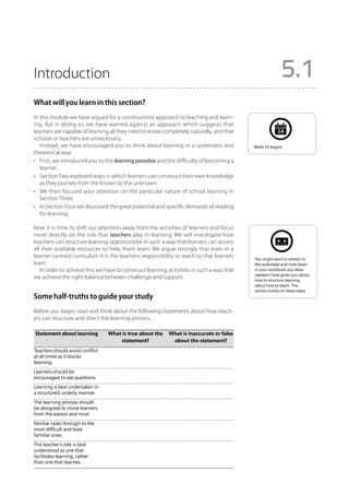 Introduction                                                                                            5.1
What will you learn in this section?
In this module we have argued for a constructivist approach to teaching and learn-
ing. But in doing so, we have warned against an approach which suggests that
learners are capable of learning all they need to know completely naturally, and that                 14
schools or teachers are unnecessary.
   Instead, we have encouraged you to think about learning in a systematic and            Week 14 begins.
theoretical way.
•	 First, we introduced you to the learning paradox and the difficulty of becoming a
   learner.
•	 Section Two explored ways in which learners can construct their own knowledge
   as they journey from the known to the unknown.
•	 We then focused your attention on the particular nature of school learning in
   Section Three.
•	 In Section Four we discussed the great potential and specific demands of reading
   for learning.

Now it is time to shift our attention away from the activities of learners and focus
more directly on the role that teachers play in learning. We will investigate how
teachers can structure learning opportunities in such a way that learners can access
all their available resources to help them learn. We argue strongly that even in a
learner-centred curriculum it is the teachers’ responsibility to teach so that learners   You might want to relisten to
learn.                                                                                    the audiotape and note down
   In order to achieve this we have to construct learning activities in such a way that   in your workbook any ideas
                                                                                          speakers have given you about
we achieve the right balance between challenge and support.                               how to structure learning;
                                                                                          about how to teach. This
                                                                                          section builds on these ideas.
Some half-truths to guide your study
Before you begin, read and think about the following statements about how teach-
ers can structure and direct the learning process.

	Statement about learning	       What is true about the 	 What is inaccurate or false
		                                   statement?	           about the statement?
Teachers should avoid conflict
at all times as it blocks
learning.
Learners should be
encouraged to ask questions.
Learning is best undertaken in
a structured, orderly manner.
The learning process should
be designed to move learners
from the easiest and most
familiar tasks through to the
most difficult and least
familiar ones.	
The teacher’s role is best
understood as one that
facilitates learning, rather
than one that teaches.
 
