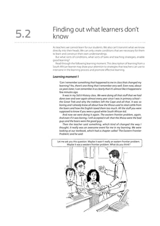 Finding out what learners don’t
5.2   know
      As teachers we cannot learn for our students. We also can’t transmit what we know
      directly into their heads. We can only create conditions that are necessary for them
      to learn and construct their own understandings.
         But what sorts of conditions, what sorts of tasks and teaching strategies, enable
      good learning?
         Read through the following learning moment. This description of learning from a
      South African learner may draw your attention to strategies that teachers can use to
      intervene in the learning process and promote effective learning.

      Learning moment 1
           ‘Can I remember something that happened to me in class that changed my
           learning? Yes, there’s one thing that I remember very well. Even now, about
           six years later, I can remember it so clearly that it’s almost like it happened a
           few minutes ago.
               It was in my Std 6 History class. We were doing all that stuff that we had
           done over and over again almost every year since I was in primary school –
           the Great Trek and why the trekkers left the Cape and all that. It was so
           boring and I already knew all about how the Xhosa used to steal cattle from
           the boers and how the English taxed them too much. All the stuff you were
           supposed to know if you were a good white South African kid.
               And now we were doing it again. The eastern frontier problem, again.
           And even if it was boring, I still accepted it all: that the Xhosa were the bad
           guys and the boers were the good guys.
               Then the teacher said something, which kind of changed the way I
           thought. It really was an awesome event for me in my learning. We were
           looking at our textbook, which had a chapter called ‘The Eastern Frontier
           Problem’, and he said:

          Let me ask you this question. Maybe it wasn’t really an eastern frontier problem.
                   Maybe it was a western frontier problem. What do you think?
 