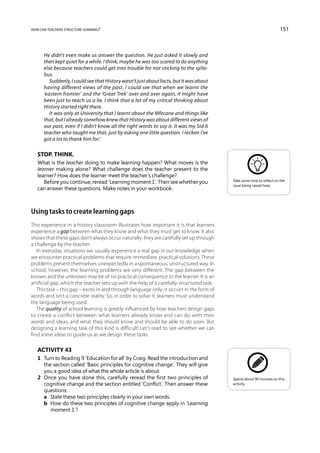 how can teachers structure learning?                                                                                   151



      He didn’t even make us answer the question. He just asked it slowly and
      then kept quiet for a while. I think, maybe he was too scared to do anything
      else because teachers could get into trouble for not sticking to the sylla-
      bus.
         Suddenly, I could see that History wasn’t just about facts, but it was about
      having different views of the past. I could see that when we learnt the
      ‘eastern frontier’ and the ‘Great Trek’ over and over again, it might have
      been just to teach us a lie. I think that a lot of my critical thinking about
      History started right there.
         It was only at University that I learnt about the Mfecane and things like
      that, but I already somehow knew that History was about different views of
      our past, even if I didn’t know all the right words to say it. It was my Std 6
      teacher who taught me that, just by asking one little question. I reckon I’ve
      got a lot to thank him for.’

   Stop. Think.
   What is the teacher doing to make learning happen? What moves is the
   learner making alone? What challenge does the teacher present to the
   learner? How does the learner meet the teacher’s challenge?
      Before you continue, reread ‘Learning moment 1’. Then see whether you               Take some time to reflect on the
                                                                                          issue being raised here.
   can answer these questions. Make notes in your workbook.



Using tasks to create learning gaps
This experience in a history classroom illustrates how important it is that learners
experience a gap between what they know and what they must get to know. It also
shows that these gaps don’t always occur naturally; they are carefully set up through
a challenge by the teacher.
   In everyday situations we usually experience a real gap in our knowledge when
we encounter practical problems that require immediate, practical solutions. These
problems present themselves unexpectedly in a spontaneous, unstructured way. In
school, however, the learning problems are very different. The gap between the
known and the unknown may be of no practical consequence to the learner. It is an
artificial gap, which the teacher sets up with the help of a carefully-structured task.
   This task – this gap – exists in and through language only; it occurs in the form of
words and isn’t a concrete reality. So, in order to solve it, learners must understand
the language being used.
   The quality of school learning is greatly influenced by how teachers design gaps
to create a conflict between what learners already know and can do with their
words and ideas, and what they should know and should be able to do soon. But
designing a learning task of this kind is difficult! Let’s read to see whether we can
find some ideas to guide us as we design these tasks.

   Activity 43
   1	 Turn to Reading 9 ‘Education for all’ by Craig. Read the introduction and
      the section called ‘Basic principles for cognitive change’. They will give
      you a good idea of what the whole article is about.
   2	 Once you have done this, carefully reread the first two principles of               Spend about 90 minutes on this
      cognitive change and the section entitled ‘Conflict’. Then answer these             activity.
      questions:
   	 a	 State these two principles clearly in your own words.
   	 b	 How do these two principles of cognitive change apply in ‘Learning
         moment 1’?
 